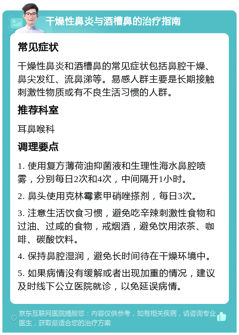 干燥性鼻炎与酒槽鼻的治疗指南 常见症状 干燥性鼻炎和酒槽鼻的常见症状包括鼻腔干燥、鼻尖发红、流鼻涕等。易感人群主要是长期接触刺激性物质或有不良生活习惯的人群。 推荐科室 耳鼻喉科 调理要点 1. 使用复方薄荷油抑菌液和生理性海水鼻腔喷雾，分别每日2次和4次，中间隔开1小时。 2. 鼻头使用克林霉素甲硝唑搽剂，每日3次。 3. 注意生活饮食习惯，避免吃辛辣刺激性食物和过油、过咸的食物，戒烟酒，避免饮用浓茶、咖啡、碳酸饮料。 4. 保持鼻腔湿润，避免长时间待在干燥环境中。 5. 如果病情没有缓解或者出现加重的情况，建议及时线下公立医院就诊，以免延误病情。