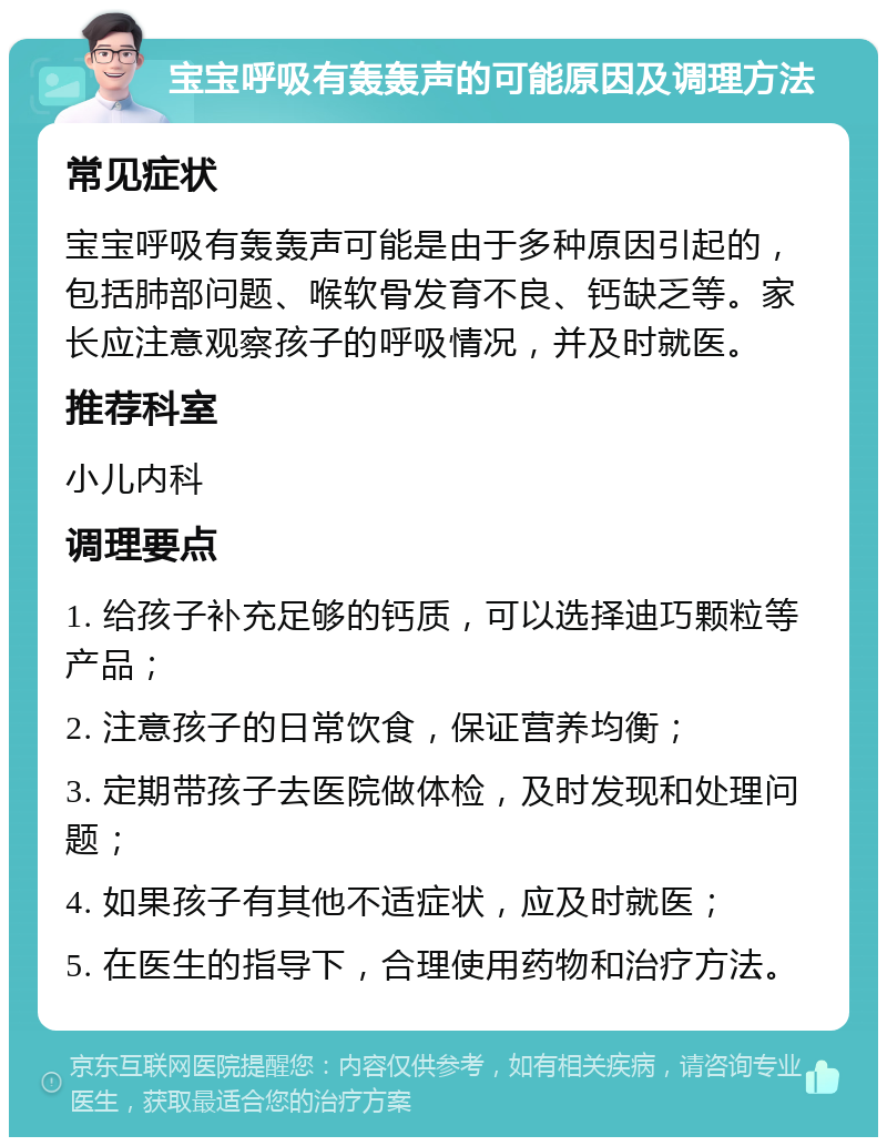 宝宝呼吸有轰轰声的可能原因及调理方法 常见症状 宝宝呼吸有轰轰声可能是由于多种原因引起的，包括肺部问题、喉软骨发育不良、钙缺乏等。家长应注意观察孩子的呼吸情况，并及时就医。 推荐科室 小儿内科 调理要点 1. 给孩子补充足够的钙质，可以选择迪巧颗粒等产品； 2. 注意孩子的日常饮食，保证营养均衡； 3. 定期带孩子去医院做体检，及时发现和处理问题； 4. 如果孩子有其他不适症状，应及时就医； 5. 在医生的指导下，合理使用药物和治疗方法。