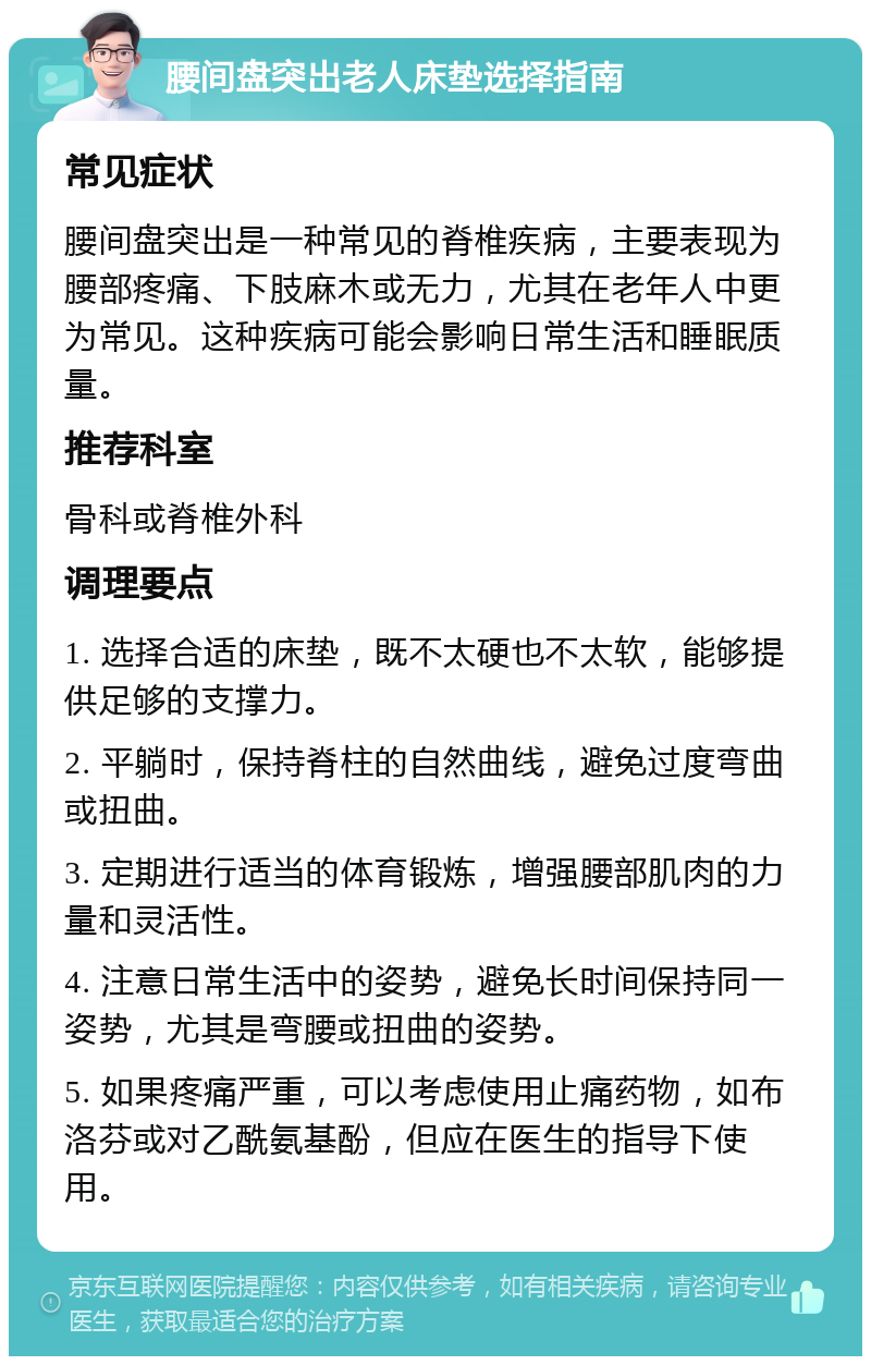 腰间盘突出老人床垫选择指南 常见症状 腰间盘突出是一种常见的脊椎疾病，主要表现为腰部疼痛、下肢麻木或无力，尤其在老年人中更为常见。这种疾病可能会影响日常生活和睡眠质量。 推荐科室 骨科或脊椎外科 调理要点 1. 选择合适的床垫，既不太硬也不太软，能够提供足够的支撑力。 2. 平躺时，保持脊柱的自然曲线，避免过度弯曲或扭曲。 3. 定期进行适当的体育锻炼，增强腰部肌肉的力量和灵活性。 4. 注意日常生活中的姿势，避免长时间保持同一姿势，尤其是弯腰或扭曲的姿势。 5. 如果疼痛严重，可以考虑使用止痛药物，如布洛芬或对乙酰氨基酚，但应在医生的指导下使用。