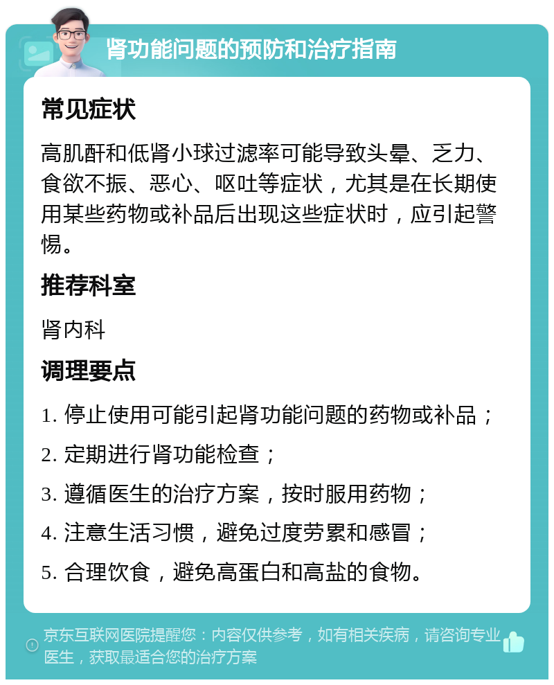 肾功能问题的预防和治疗指南 常见症状 高肌酐和低肾小球过滤率可能导致头晕、乏力、食欲不振、恶心、呕吐等症状，尤其是在长期使用某些药物或补品后出现这些症状时，应引起警惕。 推荐科室 肾内科 调理要点 1. 停止使用可能引起肾功能问题的药物或补品； 2. 定期进行肾功能检查； 3. 遵循医生的治疗方案，按时服用药物； 4. 注意生活习惯，避免过度劳累和感冒； 5. 合理饮食，避免高蛋白和高盐的食物。