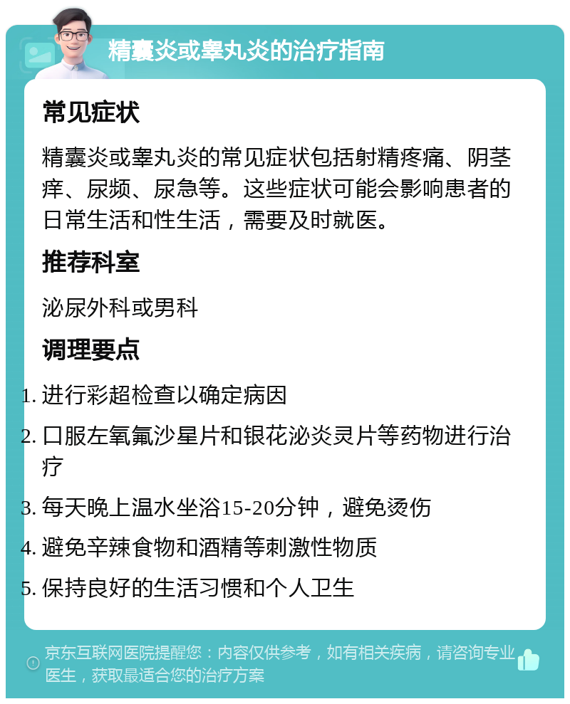 精囊炎或睾丸炎的治疗指南 常见症状 精囊炎或睾丸炎的常见症状包括射精疼痛、阴茎痒、尿频、尿急等。这些症状可能会影响患者的日常生活和性生活，需要及时就医。 推荐科室 泌尿外科或男科 调理要点 进行彩超检查以确定病因 口服左氧氟沙星片和银花泌炎灵片等药物进行治疗 每天晚上温水坐浴15-20分钟，避免烫伤 避免辛辣食物和酒精等刺激性物质 保持良好的生活习惯和个人卫生