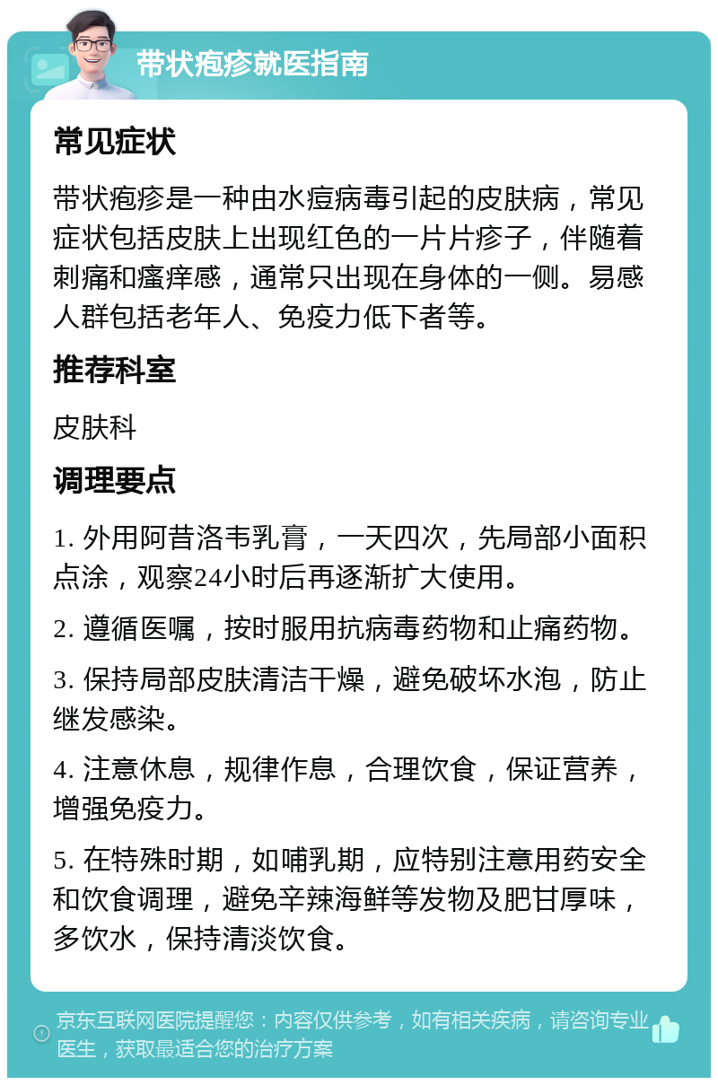 带状疱疹就医指南 常见症状 带状疱疹是一种由水痘病毒引起的皮肤病，常见症状包括皮肤上出现红色的一片片疹子，伴随着刺痛和瘙痒感，通常只出现在身体的一侧。易感人群包括老年人、免疫力低下者等。 推荐科室 皮肤科 调理要点 1. 外用阿昔洛韦乳膏，一天四次，先局部小面积点涂，观察24小时后再逐渐扩大使用。 2. 遵循医嘱，按时服用抗病毒药物和止痛药物。 3. 保持局部皮肤清洁干燥，避免破坏水泡，防止继发感染。 4. 注意休息，规律作息，合理饮食，保证营养，增强免疫力。 5. 在特殊时期，如哺乳期，应特别注意用药安全和饮食调理，避免辛辣海鲜等发物及肥甘厚味，多饮水，保持清淡饮食。