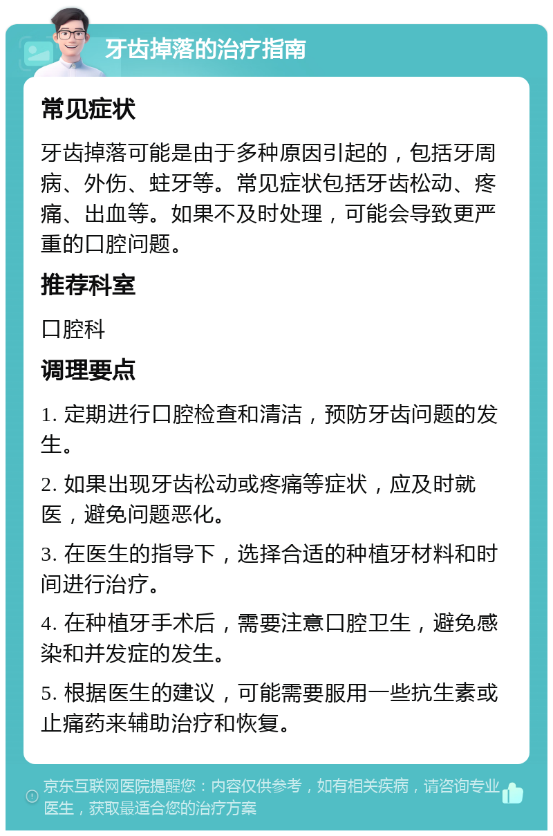 牙齿掉落的治疗指南 常见症状 牙齿掉落可能是由于多种原因引起的，包括牙周病、外伤、蛀牙等。常见症状包括牙齿松动、疼痛、出血等。如果不及时处理，可能会导致更严重的口腔问题。 推荐科室 口腔科 调理要点 1. 定期进行口腔检查和清洁，预防牙齿问题的发生。 2. 如果出现牙齿松动或疼痛等症状，应及时就医，避免问题恶化。 3. 在医生的指导下，选择合适的种植牙材料和时间进行治疗。 4. 在种植牙手术后，需要注意口腔卫生，避免感染和并发症的发生。 5. 根据医生的建议，可能需要服用一些抗生素或止痛药来辅助治疗和恢复。