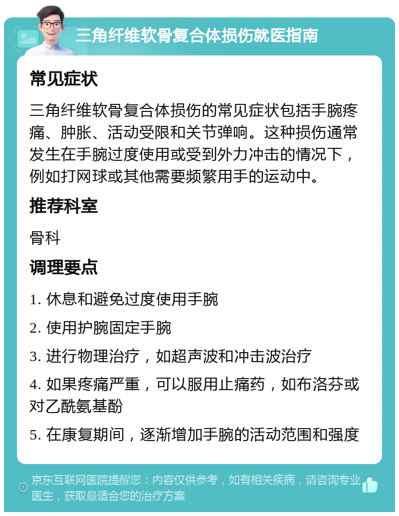 三角纤维软骨复合体损伤就医指南 常见症状 三角纤维软骨复合体损伤的常见症状包括手腕疼痛、肿胀、活动受限和关节弹响。这种损伤通常发生在手腕过度使用或受到外力冲击的情况下，例如打网球或其他需要频繁用手的运动中。 推荐科室 骨科 调理要点 1. 休息和避免过度使用手腕 2. 使用护腕固定手腕 3. 进行物理治疗，如超声波和冲击波治疗 4. 如果疼痛严重，可以服用止痛药，如布洛芬或对乙酰氨基酚 5. 在康复期间，逐渐增加手腕的活动范围和强度