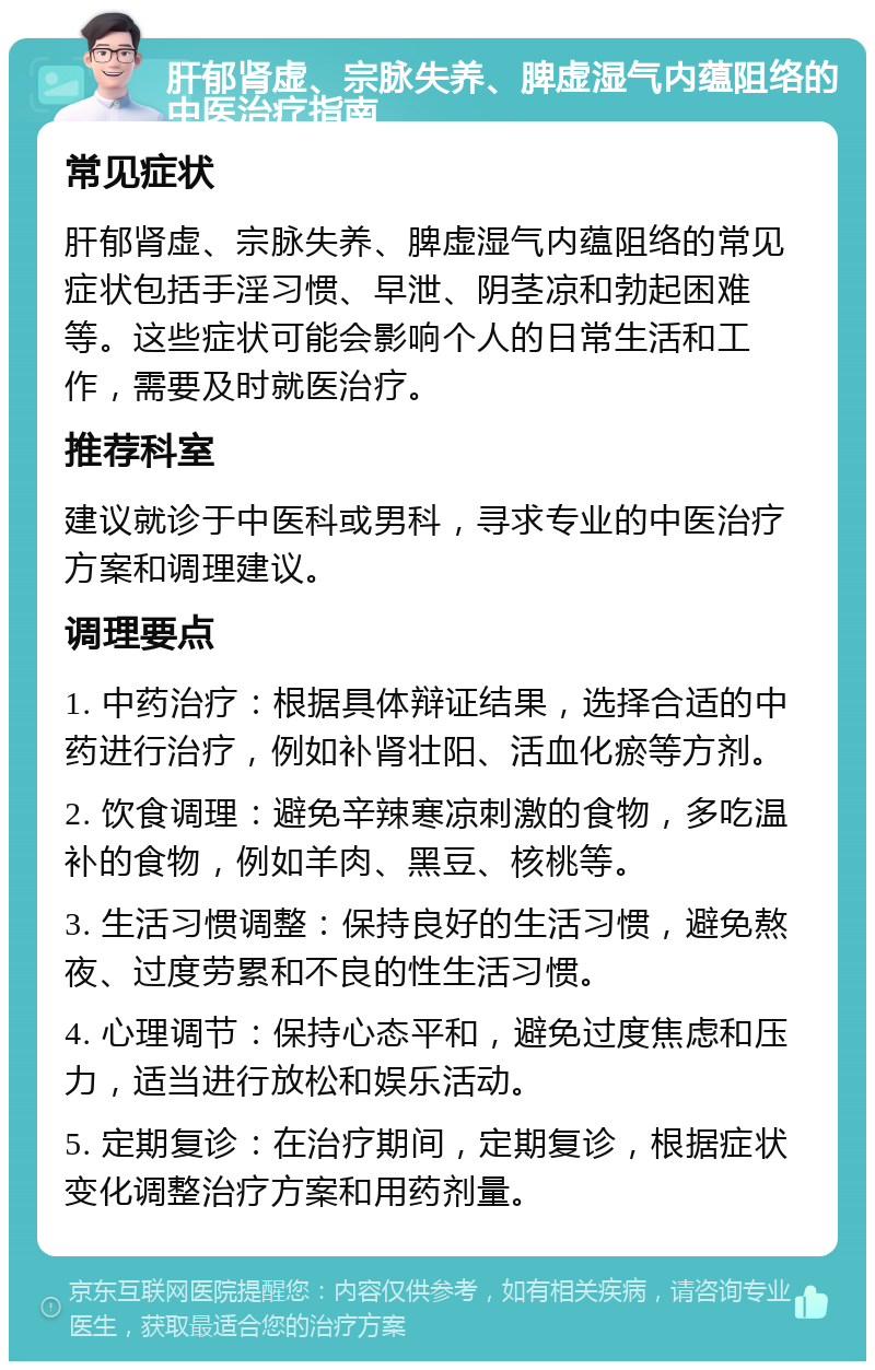 肝郁肾虚、宗脉失养、脾虚湿气内蕴阻络的中医治疗指南 常见症状 肝郁肾虚、宗脉失养、脾虚湿气内蕴阻络的常见症状包括手淫习惯、早泄、阴茎凉和勃起困难等。这些症状可能会影响个人的日常生活和工作，需要及时就医治疗。 推荐科室 建议就诊于中医科或男科，寻求专业的中医治疗方案和调理建议。 调理要点 1. 中药治疗：根据具体辩证结果，选择合适的中药进行治疗，例如补肾壮阳、活血化瘀等方剂。 2. 饮食调理：避免辛辣寒凉刺激的食物，多吃温补的食物，例如羊肉、黑豆、核桃等。 3. 生活习惯调整：保持良好的生活习惯，避免熬夜、过度劳累和不良的性生活习惯。 4. 心理调节：保持心态平和，避免过度焦虑和压力，适当进行放松和娱乐活动。 5. 定期复诊：在治疗期间，定期复诊，根据症状变化调整治疗方案和用药剂量。