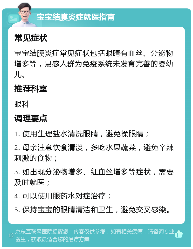 宝宝结膜炎症就医指南 常见症状 宝宝结膜炎症常见症状包括眼睛有血丝、分泌物增多等，易感人群为免疫系统未发育完善的婴幼儿。 推荐科室 眼科 调理要点 1. 使用生理盐水清洗眼睛，避免揉眼睛； 2. 母亲注意饮食清淡，多吃水果蔬菜，避免辛辣刺激的食物； 3. 如出现分泌物增多、红血丝增多等症状，需要及时就医； 4. 可以使用眼药水对症治疗； 5. 保持宝宝的眼睛清洁和卫生，避免交叉感染。