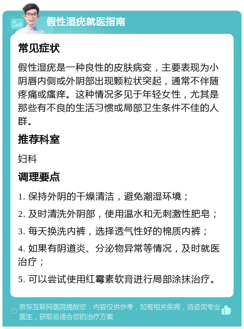 假性湿疣就医指南 常见症状 假性湿疣是一种良性的皮肤病变，主要表现为小阴唇内侧或外阴部出现颗粒状突起，通常不伴随疼痛或瘙痒。这种情况多见于年轻女性，尤其是那些有不良的生活习惯或局部卫生条件不佳的人群。 推荐科室 妇科 调理要点 1. 保持外阴的干燥清洁，避免潮湿环境； 2. 及时清洗外阴部，使用温水和无刺激性肥皂； 3. 每天换洗内裤，选择透气性好的棉质内裤； 4. 如果有阴道炎、分泌物异常等情况，及时就医治疗； 5. 可以尝试使用红霉素软膏进行局部涂抹治疗。