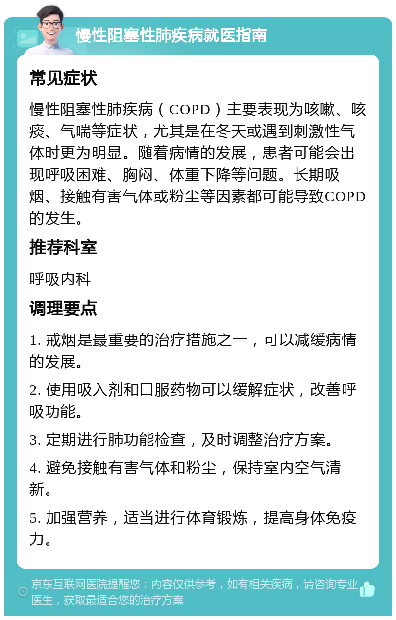 慢性阻塞性肺疾病就医指南 常见症状 慢性阻塞性肺疾病（COPD）主要表现为咳嗽、咳痰、气喘等症状，尤其是在冬天或遇到刺激性气体时更为明显。随着病情的发展，患者可能会出现呼吸困难、胸闷、体重下降等问题。长期吸烟、接触有害气体或粉尘等因素都可能导致COPD的发生。 推荐科室 呼吸内科 调理要点 1. 戒烟是最重要的治疗措施之一，可以减缓病情的发展。 2. 使用吸入剂和口服药物可以缓解症状，改善呼吸功能。 3. 定期进行肺功能检查，及时调整治疗方案。 4. 避免接触有害气体和粉尘，保持室内空气清新。 5. 加强营养，适当进行体育锻炼，提高身体免疫力。