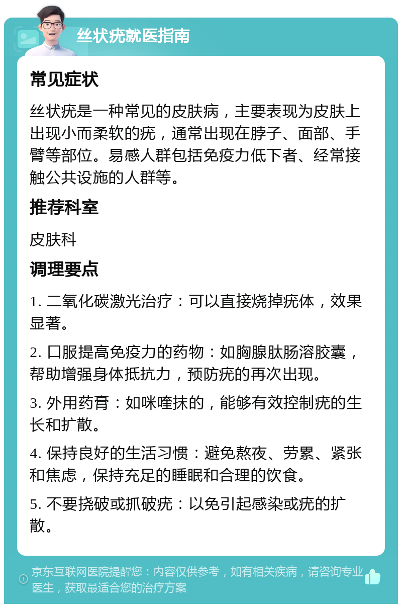 丝状疣就医指南 常见症状 丝状疣是一种常见的皮肤病，主要表现为皮肤上出现小而柔软的疣，通常出现在脖子、面部、手臂等部位。易感人群包括免疫力低下者、经常接触公共设施的人群等。 推荐科室 皮肤科 调理要点 1. 二氧化碳激光治疗：可以直接烧掉疣体，效果显著。 2. 口服提高免疫力的药物：如胸腺肽肠溶胶囊，帮助增强身体抵抗力，预防疣的再次出现。 3. 外用药膏：如咪喹抹的，能够有效控制疣的生长和扩散。 4. 保持良好的生活习惯：避免熬夜、劳累、紧张和焦虑，保持充足的睡眠和合理的饮食。 5. 不要挠破或抓破疣：以免引起感染或疣的扩散。