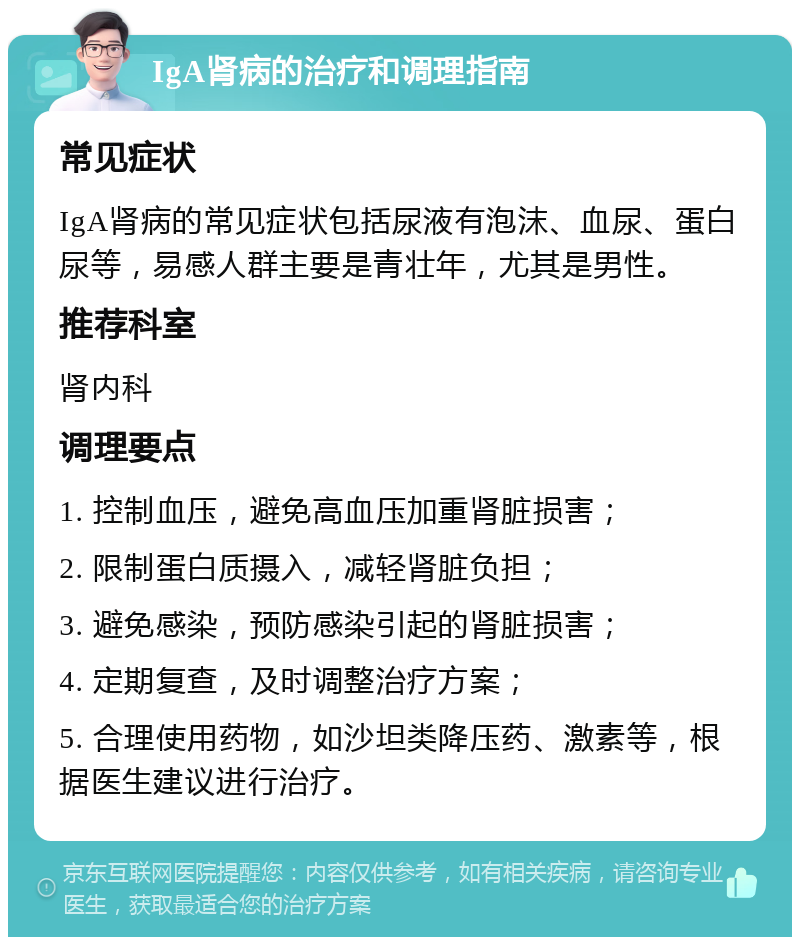 IgA肾病的治疗和调理指南 常见症状 IgA肾病的常见症状包括尿液有泡沫、血尿、蛋白尿等，易感人群主要是青壮年，尤其是男性。 推荐科室 肾内科 调理要点 1. 控制血压，避免高血压加重肾脏损害； 2. 限制蛋白质摄入，减轻肾脏负担； 3. 避免感染，预防感染引起的肾脏损害； 4. 定期复查，及时调整治疗方案； 5. 合理使用药物，如沙坦类降压药、激素等，根据医生建议进行治疗。