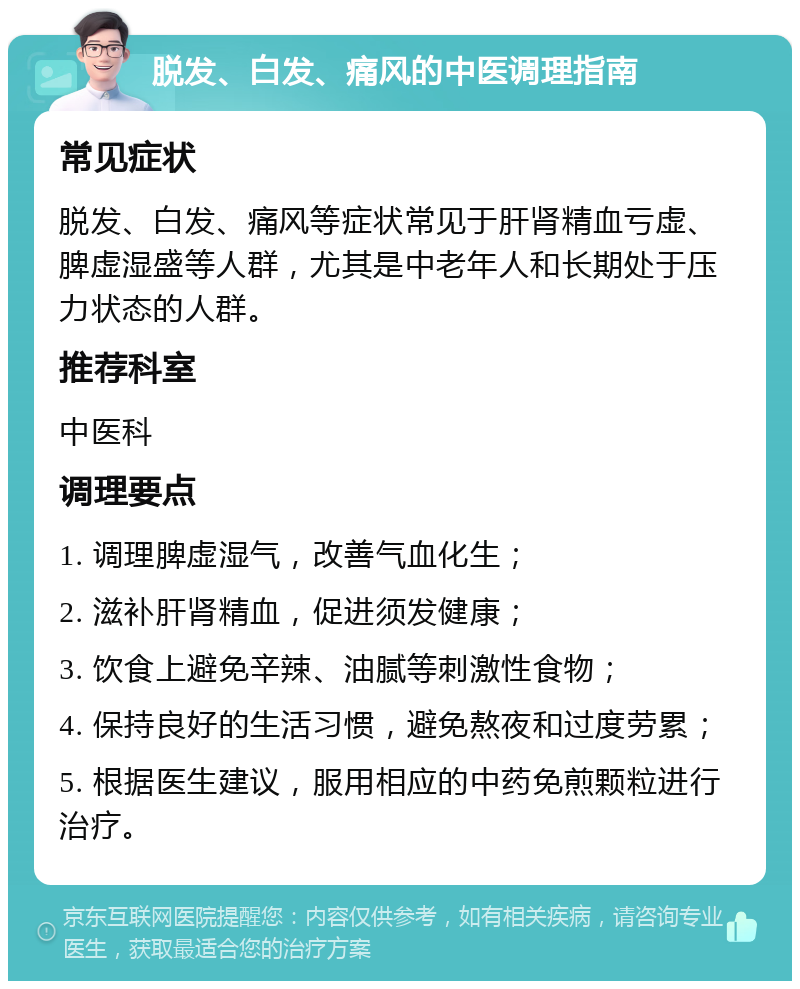 脱发、白发、痛风的中医调理指南 常见症状 脱发、白发、痛风等症状常见于肝肾精血亏虚、脾虚湿盛等人群，尤其是中老年人和长期处于压力状态的人群。 推荐科室 中医科 调理要点 1. 调理脾虚湿气，改善气血化生； 2. 滋补肝肾精血，促进须发健康； 3. 饮食上避免辛辣、油腻等刺激性食物； 4. 保持良好的生活习惯，避免熬夜和过度劳累； 5. 根据医生建议，服用相应的中药免煎颗粒进行治疗。