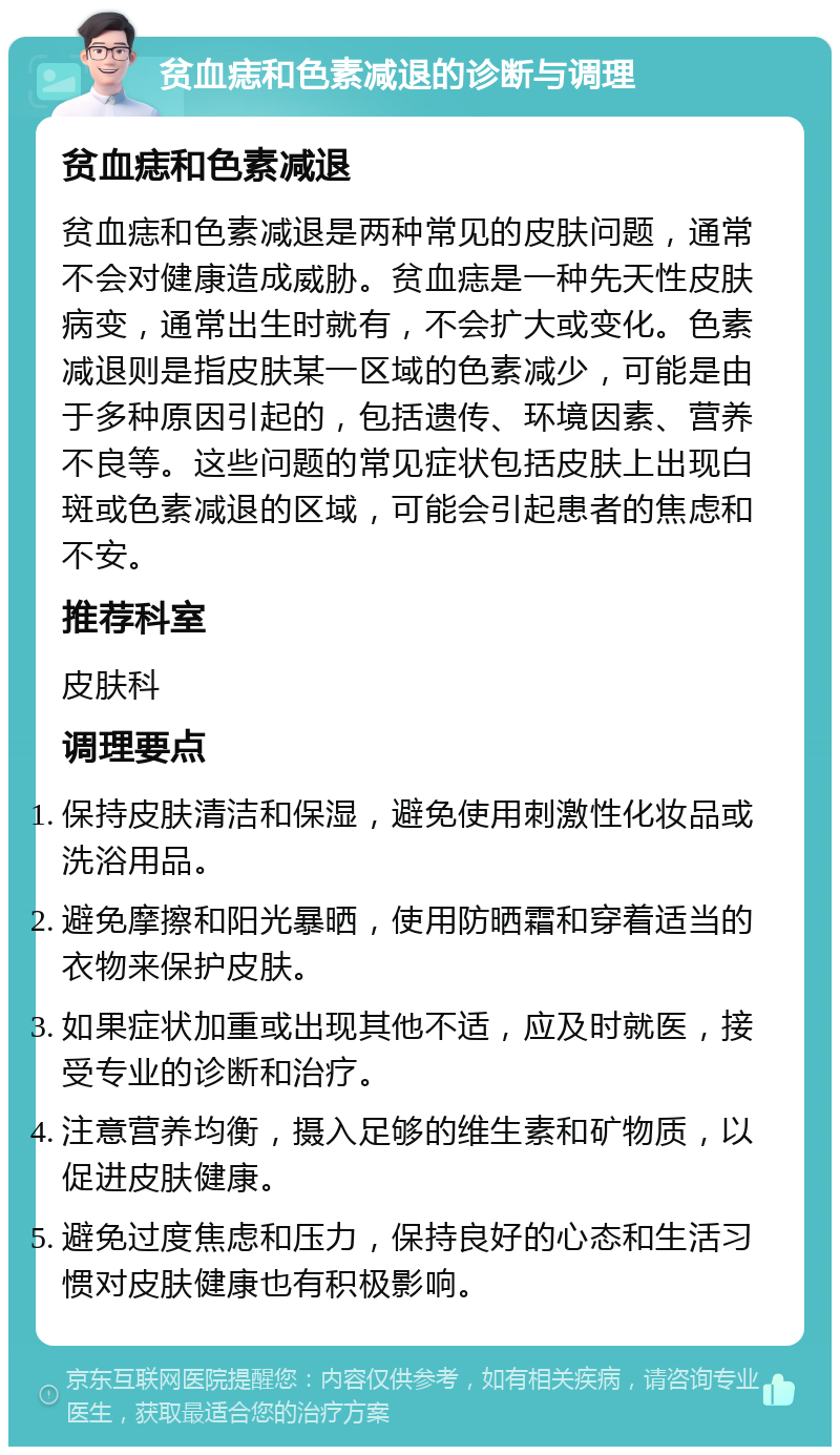 贫血痣和色素减退的诊断与调理 贫血痣和色素减退 贫血痣和色素减退是两种常见的皮肤问题，通常不会对健康造成威胁。贫血痣是一种先天性皮肤病变，通常出生时就有，不会扩大或变化。色素减退则是指皮肤某一区域的色素减少，可能是由于多种原因引起的，包括遗传、环境因素、营养不良等。这些问题的常见症状包括皮肤上出现白斑或色素减退的区域，可能会引起患者的焦虑和不安。 推荐科室 皮肤科 调理要点 保持皮肤清洁和保湿，避免使用刺激性化妆品或洗浴用品。 避免摩擦和阳光暴晒，使用防晒霜和穿着适当的衣物来保护皮肤。 如果症状加重或出现其他不适，应及时就医，接受专业的诊断和治疗。 注意营养均衡，摄入足够的维生素和矿物质，以促进皮肤健康。 避免过度焦虑和压力，保持良好的心态和生活习惯对皮肤健康也有积极影响。