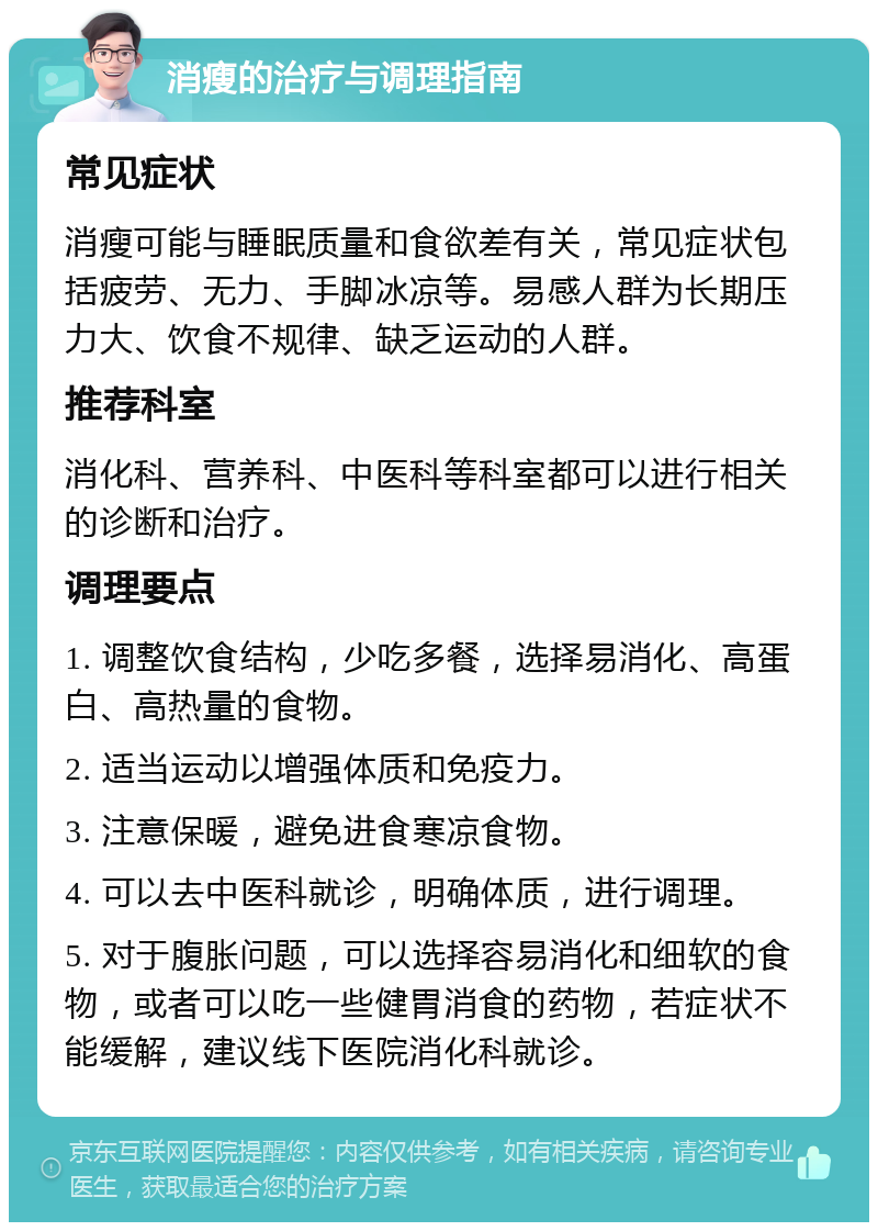 消瘦的治疗与调理指南 常见症状 消瘦可能与睡眠质量和食欲差有关，常见症状包括疲劳、无力、手脚冰凉等。易感人群为长期压力大、饮食不规律、缺乏运动的人群。 推荐科室 消化科、营养科、中医科等科室都可以进行相关的诊断和治疗。 调理要点 1. 调整饮食结构，少吃多餐，选择易消化、高蛋白、高热量的食物。 2. 适当运动以增强体质和免疫力。 3. 注意保暖，避免进食寒凉食物。 4. 可以去中医科就诊，明确体质，进行调理。 5. 对于腹胀问题，可以选择容易消化和细软的食物，或者可以吃一些健胃消食的药物，若症状不能缓解，建议线下医院消化科就诊。