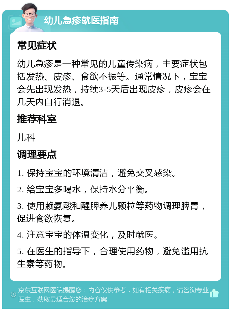 幼儿急疹就医指南 常见症状 幼儿急疹是一种常见的儿童传染病，主要症状包括发热、皮疹、食欲不振等。通常情况下，宝宝会先出现发热，持续3-5天后出现皮疹，皮疹会在几天内自行消退。 推荐科室 儿科 调理要点 1. 保持宝宝的环境清洁，避免交叉感染。 2. 给宝宝多喝水，保持水分平衡。 3. 使用赖氨酸和醒脾养儿颗粒等药物调理脾胃，促进食欲恢复。 4. 注意宝宝的体温变化，及时就医。 5. 在医生的指导下，合理使用药物，避免滥用抗生素等药物。