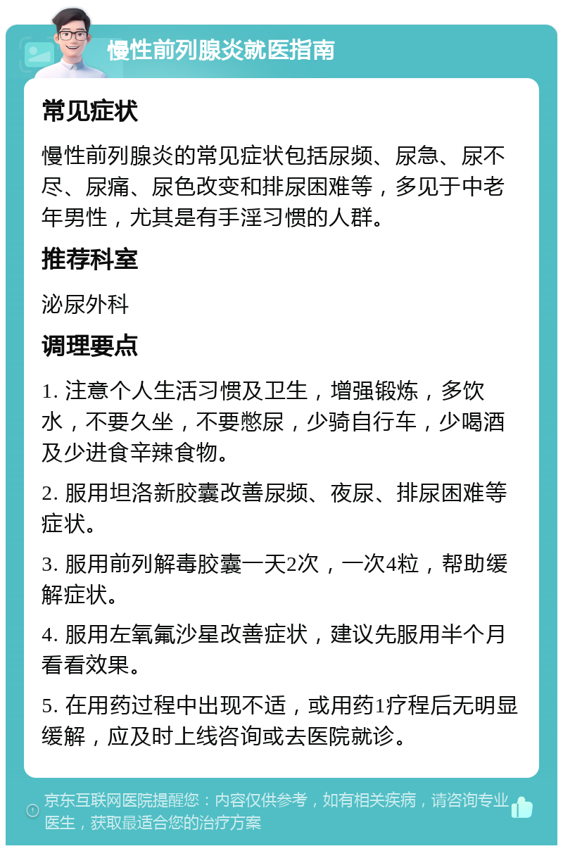 慢性前列腺炎就医指南 常见症状 慢性前列腺炎的常见症状包括尿频、尿急、尿不尽、尿痛、尿色改变和排尿困难等，多见于中老年男性，尤其是有手淫习惯的人群。 推荐科室 泌尿外科 调理要点 1. 注意个人生活习惯及卫生，增强锻炼，多饮水，不要久坐，不要憋尿，少骑自行车，少喝酒及少进食辛辣食物。 2. 服用坦洛新胶囊改善尿频、夜尿、排尿困难等症状。 3. 服用前列解毒胶囊一天2次，一次4粒，帮助缓解症状。 4. 服用左氧氟沙星改善症状，建议先服用半个月看看效果。 5. 在用药过程中出现不适，或用药1疗程后无明显缓解，应及时上线咨询或去医院就诊。