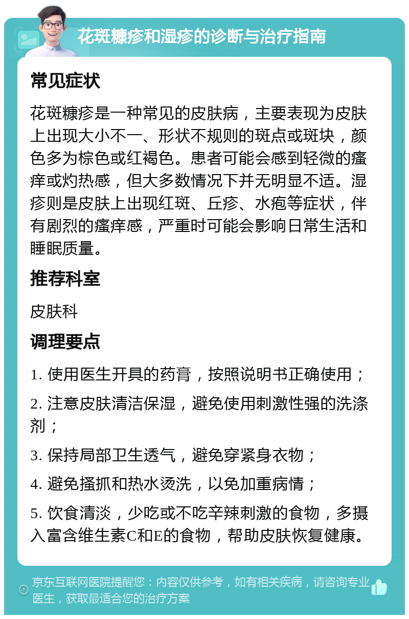 花斑糠疹和湿疹的诊断与治疗指南 常见症状 花斑糠疹是一种常见的皮肤病，主要表现为皮肤上出现大小不一、形状不规则的斑点或斑块，颜色多为棕色或红褐色。患者可能会感到轻微的瘙痒或灼热感，但大多数情况下并无明显不适。湿疹则是皮肤上出现红斑、丘疹、水疱等症状，伴有剧烈的瘙痒感，严重时可能会影响日常生活和睡眠质量。 推荐科室 皮肤科 调理要点 1. 使用医生开具的药膏，按照说明书正确使用； 2. 注意皮肤清洁保湿，避免使用刺激性强的洗涤剂； 3. 保持局部卫生透气，避免穿紧身衣物； 4. 避免搔抓和热水烫洗，以免加重病情； 5. 饮食清淡，少吃或不吃辛辣刺激的食物，多摄入富含维生素C和E的食物，帮助皮肤恢复健康。