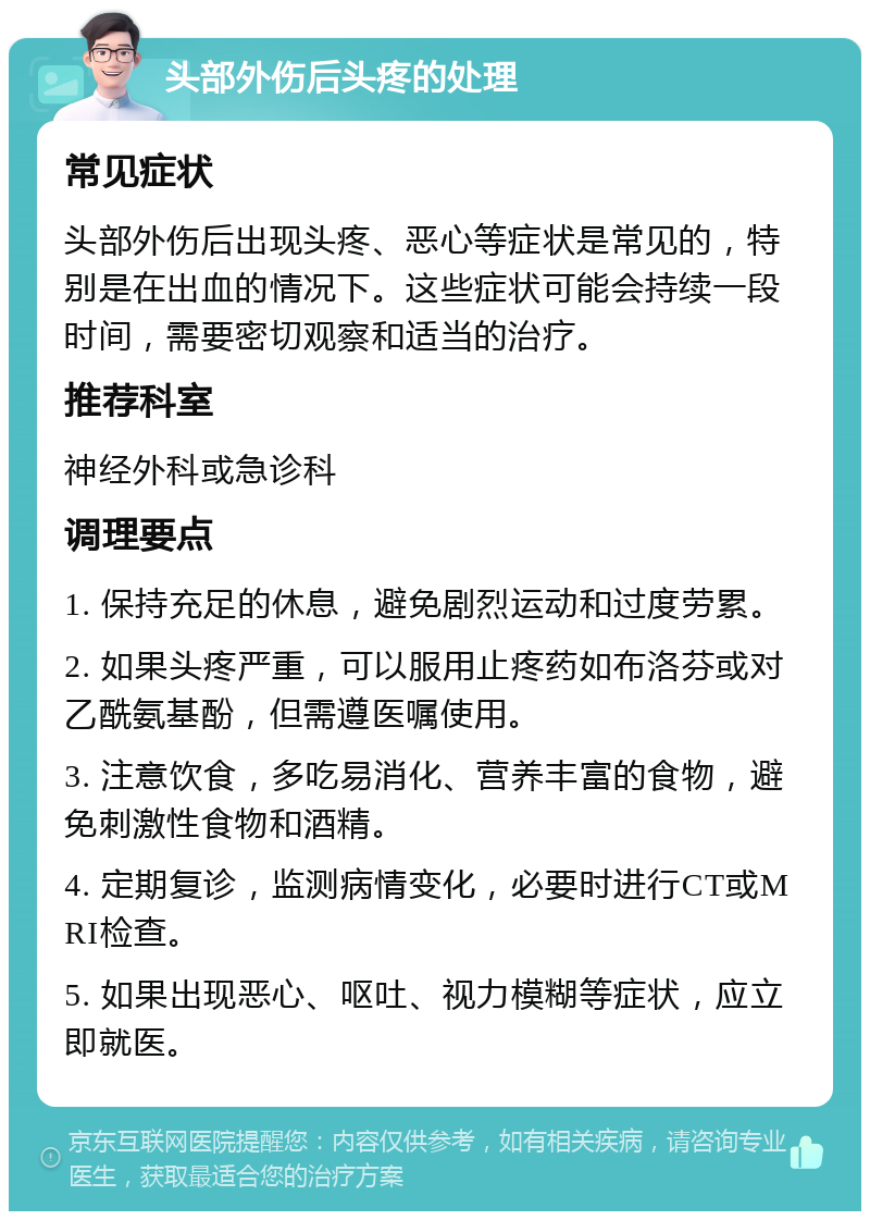 头部外伤后头疼的处理 常见症状 头部外伤后出现头疼、恶心等症状是常见的，特别是在出血的情况下。这些症状可能会持续一段时间，需要密切观察和适当的治疗。 推荐科室 神经外科或急诊科 调理要点 1. 保持充足的休息，避免剧烈运动和过度劳累。 2. 如果头疼严重，可以服用止疼药如布洛芬或对乙酰氨基酚，但需遵医嘱使用。 3. 注意饮食，多吃易消化、营养丰富的食物，避免刺激性食物和酒精。 4. 定期复诊，监测病情变化，必要时进行CT或MRI检查。 5. 如果出现恶心、呕吐、视力模糊等症状，应立即就医。