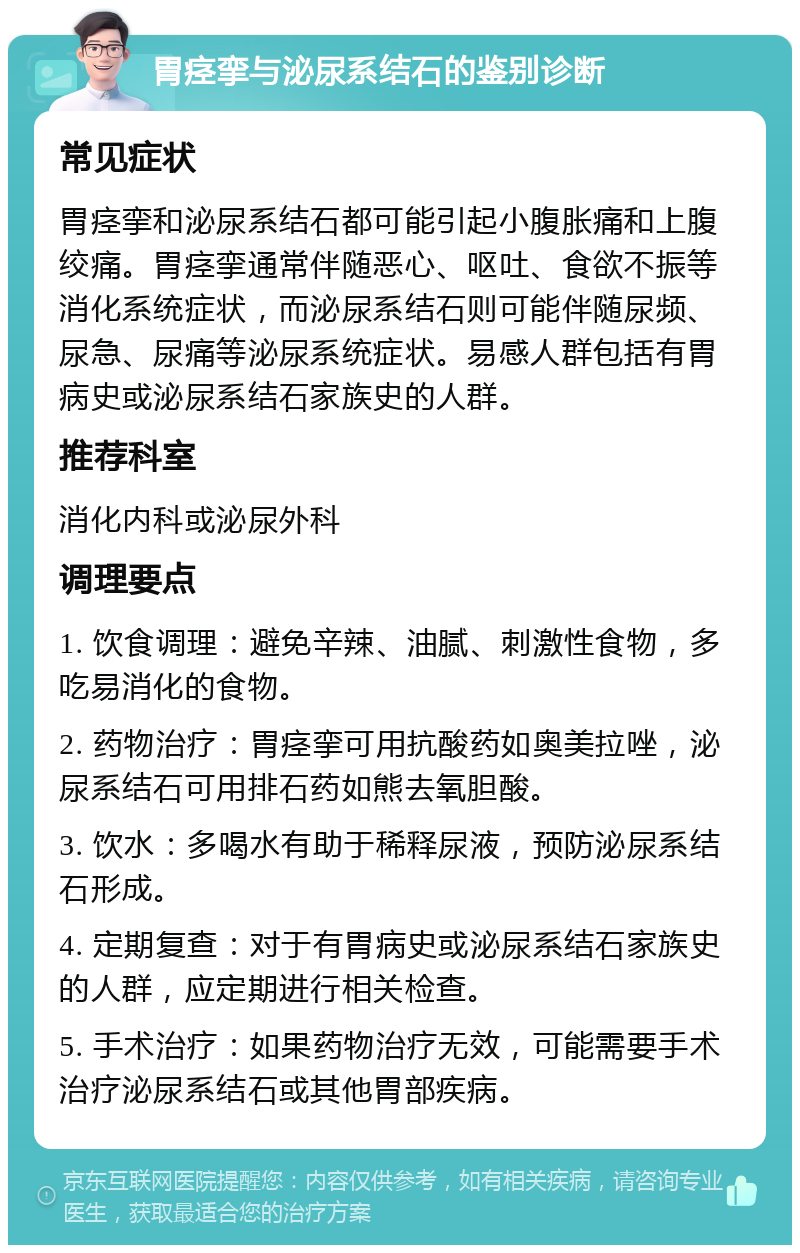 胃痉挛与泌尿系结石的鉴别诊断 常见症状 胃痉挛和泌尿系结石都可能引起小腹胀痛和上腹绞痛。胃痉挛通常伴随恶心、呕吐、食欲不振等消化系统症状，而泌尿系结石则可能伴随尿频、尿急、尿痛等泌尿系统症状。易感人群包括有胃病史或泌尿系结石家族史的人群。 推荐科室 消化内科或泌尿外科 调理要点 1. 饮食调理：避免辛辣、油腻、刺激性食物，多吃易消化的食物。 2. 药物治疗：胃痉挛可用抗酸药如奥美拉唑，泌尿系结石可用排石药如熊去氧胆酸。 3. 饮水：多喝水有助于稀释尿液，预防泌尿系结石形成。 4. 定期复查：对于有胃病史或泌尿系结石家族史的人群，应定期进行相关检查。 5. 手术治疗：如果药物治疗无效，可能需要手术治疗泌尿系结石或其他胃部疾病。