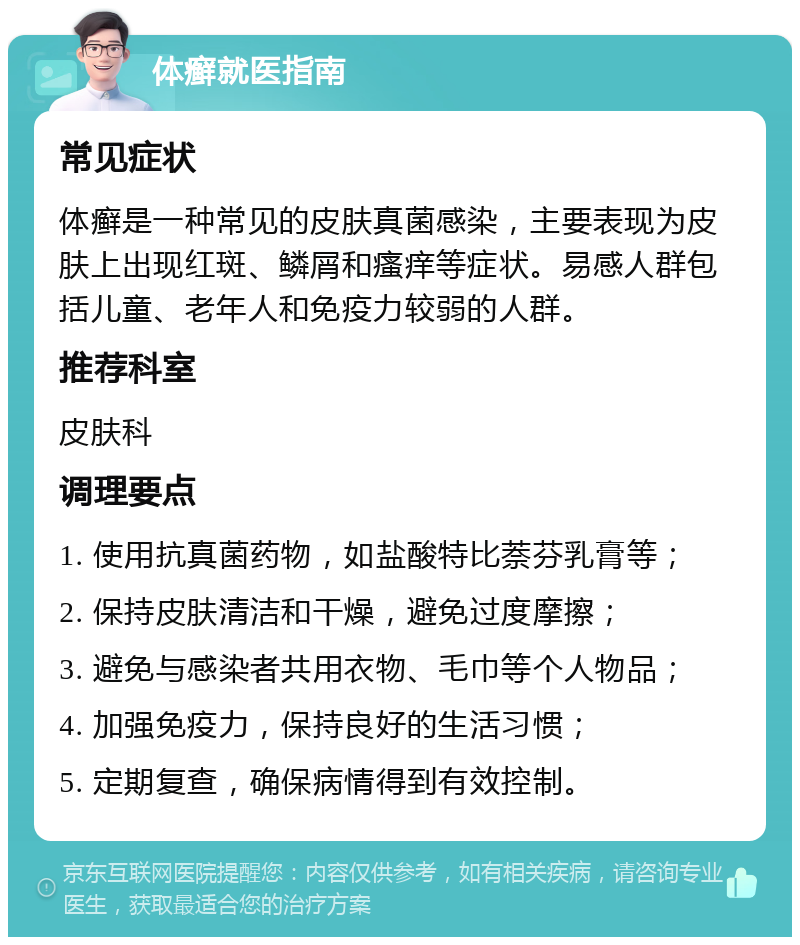 体癣就医指南 常见症状 体癣是一种常见的皮肤真菌感染，主要表现为皮肤上出现红斑、鳞屑和瘙痒等症状。易感人群包括儿童、老年人和免疫力较弱的人群。 推荐科室 皮肤科 调理要点 1. 使用抗真菌药物，如盐酸特比萘芬乳膏等； 2. 保持皮肤清洁和干燥，避免过度摩擦； 3. 避免与感染者共用衣物、毛巾等个人物品； 4. 加强免疫力，保持良好的生活习惯； 5. 定期复查，确保病情得到有效控制。