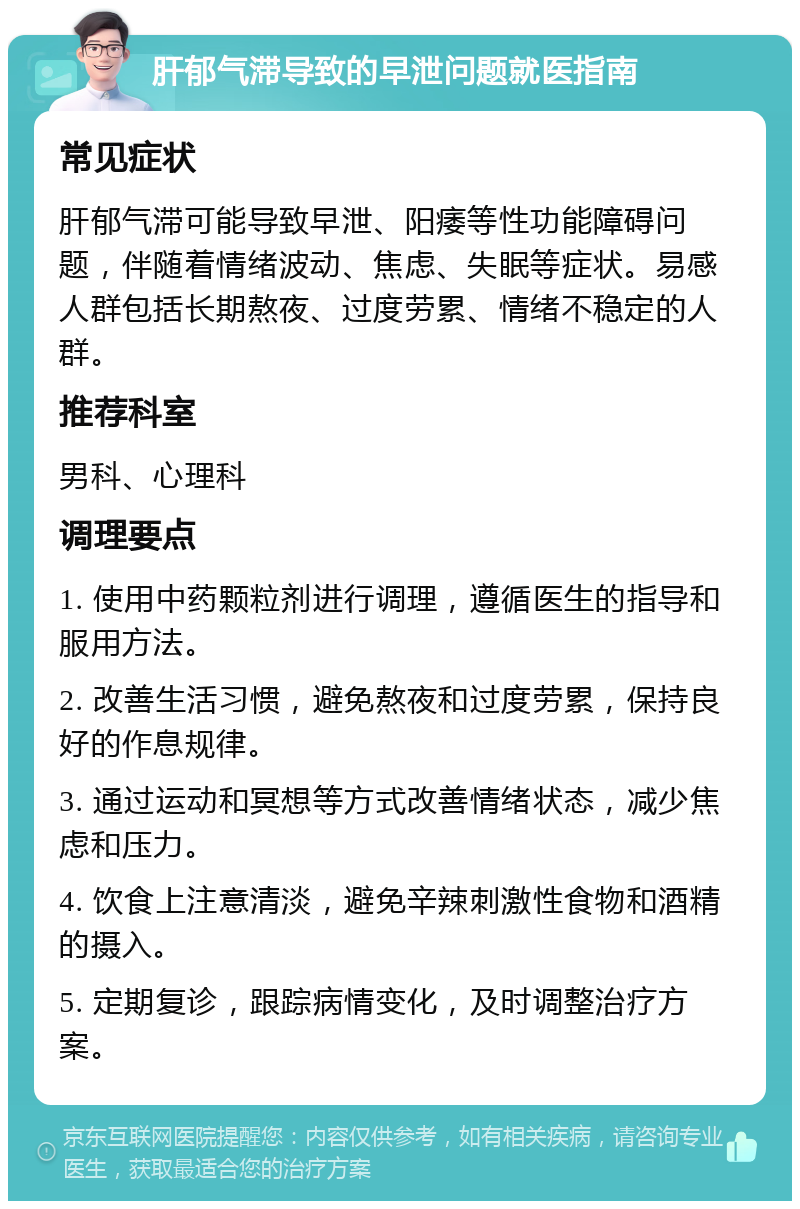 肝郁气滞导致的早泄问题就医指南 常见症状 肝郁气滞可能导致早泄、阳痿等性功能障碍问题，伴随着情绪波动、焦虑、失眠等症状。易感人群包括长期熬夜、过度劳累、情绪不稳定的人群。 推荐科室 男科、心理科 调理要点 1. 使用中药颗粒剂进行调理，遵循医生的指导和服用方法。 2. 改善生活习惯，避免熬夜和过度劳累，保持良好的作息规律。 3. 通过运动和冥想等方式改善情绪状态，减少焦虑和压力。 4. 饮食上注意清淡，避免辛辣刺激性食物和酒精的摄入。 5. 定期复诊，跟踪病情变化，及时调整治疗方案。