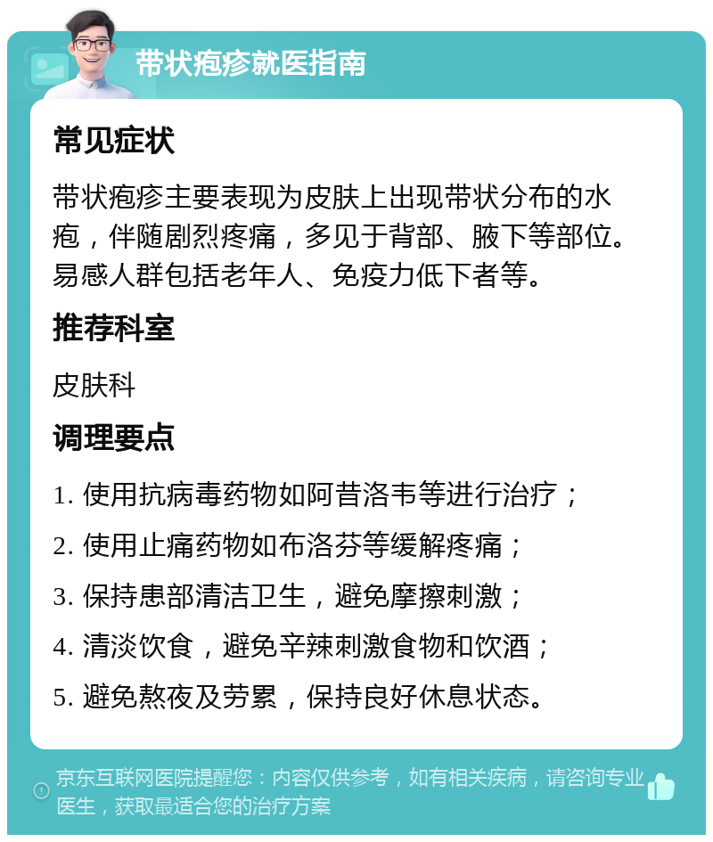 带状疱疹就医指南 常见症状 带状疱疹主要表现为皮肤上出现带状分布的水疱，伴随剧烈疼痛，多见于背部、腋下等部位。易感人群包括老年人、免疫力低下者等。 推荐科室 皮肤科 调理要点 1. 使用抗病毒药物如阿昔洛韦等进行治疗； 2. 使用止痛药物如布洛芬等缓解疼痛； 3. 保持患部清洁卫生，避免摩擦刺激； 4. 清淡饮食，避免辛辣刺激食物和饮酒； 5. 避免熬夜及劳累，保持良好休息状态。