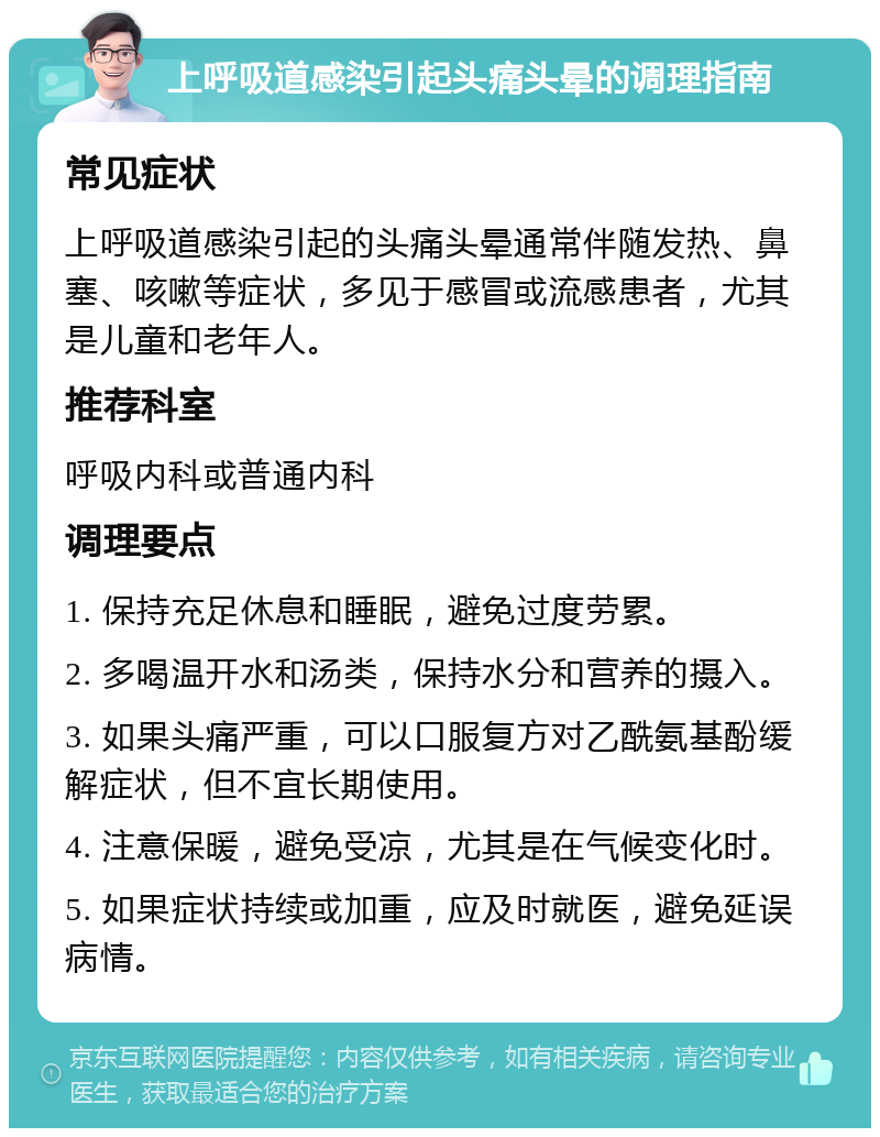 上呼吸道感染引起头痛头晕的调理指南 常见症状 上呼吸道感染引起的头痛头晕通常伴随发热、鼻塞、咳嗽等症状，多见于感冒或流感患者，尤其是儿童和老年人。 推荐科室 呼吸内科或普通内科 调理要点 1. 保持充足休息和睡眠，避免过度劳累。 2. 多喝温开水和汤类，保持水分和营养的摄入。 3. 如果头痛严重，可以口服复方对乙酰氨基酚缓解症状，但不宜长期使用。 4. 注意保暖，避免受凉，尤其是在气候变化时。 5. 如果症状持续或加重，应及时就医，避免延误病情。