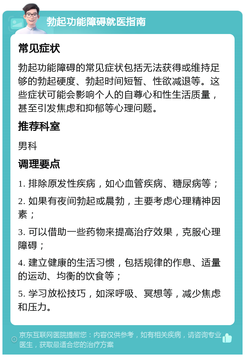 勃起功能障碍就医指南 常见症状 勃起功能障碍的常见症状包括无法获得或维持足够的勃起硬度、勃起时间短暂、性欲减退等。这些症状可能会影响个人的自尊心和性生活质量，甚至引发焦虑和抑郁等心理问题。 推荐科室 男科 调理要点 1. 排除原发性疾病，如心血管疾病、糖尿病等； 2. 如果有夜间勃起或晨勃，主要考虑心理精神因素； 3. 可以借助一些药物来提高治疗效果，克服心理障碍； 4. 建立健康的生活习惯，包括规律的作息、适量的运动、均衡的饮食等； 5. 学习放松技巧，如深呼吸、冥想等，减少焦虑和压力。