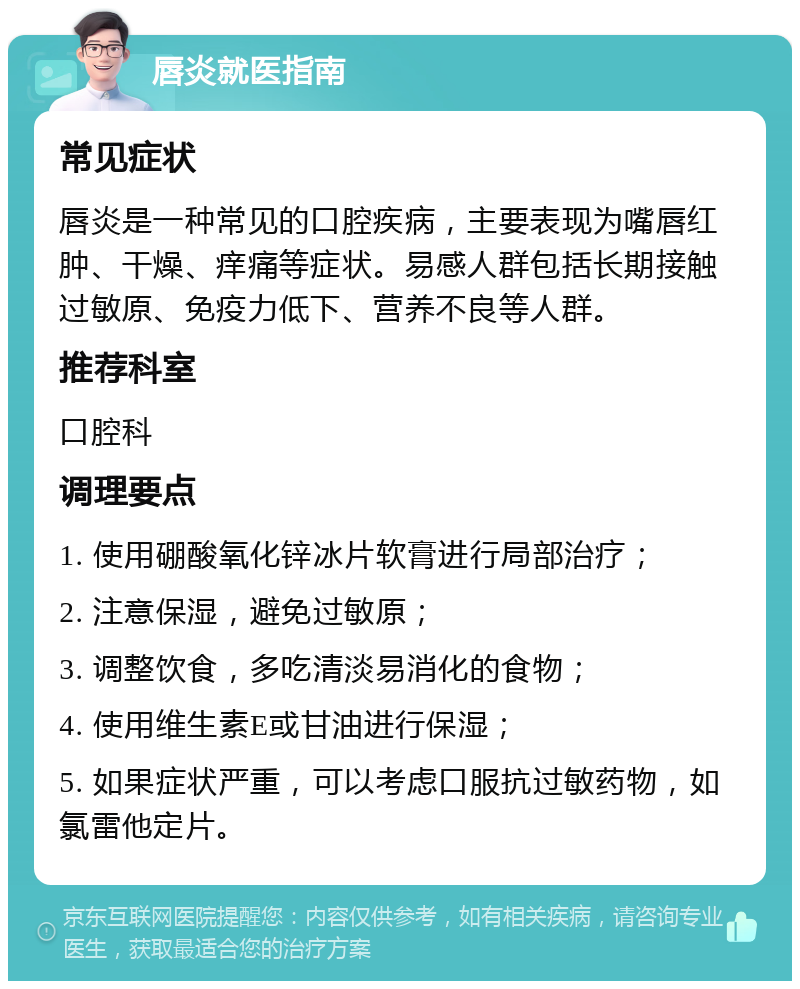 唇炎就医指南 常见症状 唇炎是一种常见的口腔疾病，主要表现为嘴唇红肿、干燥、痒痛等症状。易感人群包括长期接触过敏原、免疫力低下、营养不良等人群。 推荐科室 口腔科 调理要点 1. 使用硼酸氧化锌冰片软膏进行局部治疗； 2. 注意保湿，避免过敏原； 3. 调整饮食，多吃清淡易消化的食物； 4. 使用维生素E或甘油进行保湿； 5. 如果症状严重，可以考虑口服抗过敏药物，如氯雷他定片。