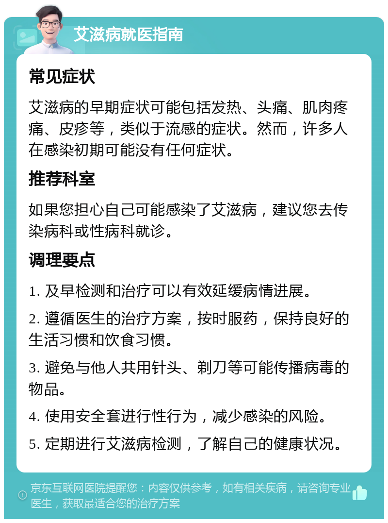 艾滋病就医指南 常见症状 艾滋病的早期症状可能包括发热、头痛、肌肉疼痛、皮疹等，类似于流感的症状。然而，许多人在感染初期可能没有任何症状。 推荐科室 如果您担心自己可能感染了艾滋病，建议您去传染病科或性病科就诊。 调理要点 1. 及早检测和治疗可以有效延缓病情进展。 2. 遵循医生的治疗方案，按时服药，保持良好的生活习惯和饮食习惯。 3. 避免与他人共用针头、剃刀等可能传播病毒的物品。 4. 使用安全套进行性行为，减少感染的风险。 5. 定期进行艾滋病检测，了解自己的健康状况。