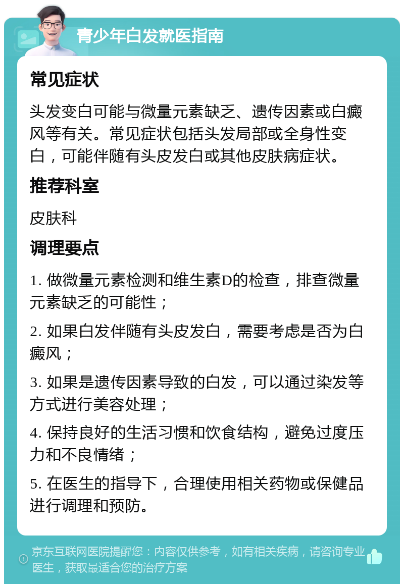 青少年白发就医指南 常见症状 头发变白可能与微量元素缺乏、遗传因素或白癜风等有关。常见症状包括头发局部或全身性变白，可能伴随有头皮发白或其他皮肤病症状。 推荐科室 皮肤科 调理要点 1. 做微量元素检测和维生素D的检查，排查微量元素缺乏的可能性； 2. 如果白发伴随有头皮发白，需要考虑是否为白癜风； 3. 如果是遗传因素导致的白发，可以通过染发等方式进行美容处理； 4. 保持良好的生活习惯和饮食结构，避免过度压力和不良情绪； 5. 在医生的指导下，合理使用相关药物或保健品进行调理和预防。