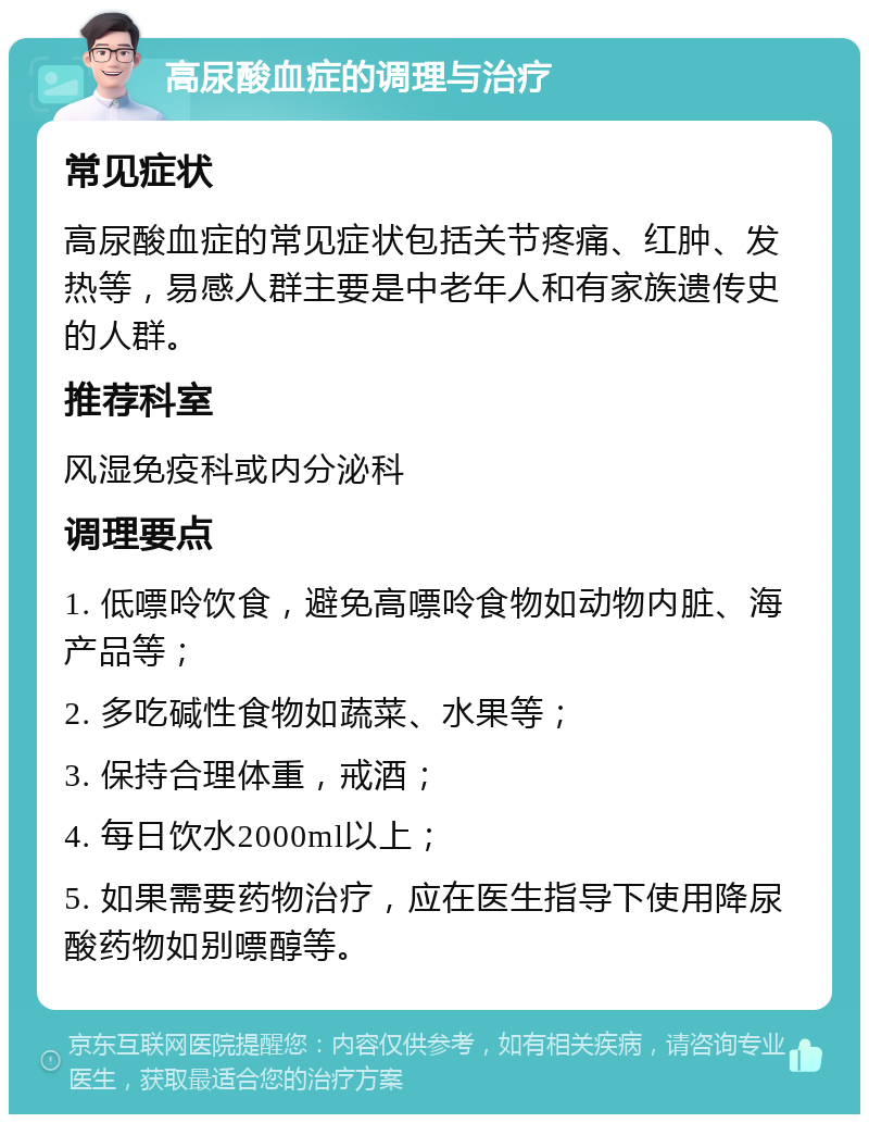 高尿酸血症的调理与治疗 常见症状 高尿酸血症的常见症状包括关节疼痛、红肿、发热等，易感人群主要是中老年人和有家族遗传史的人群。 推荐科室 风湿免疫科或内分泌科 调理要点 1. 低嘌呤饮食，避免高嘌呤食物如动物内脏、海产品等； 2. 多吃碱性食物如蔬菜、水果等； 3. 保持合理体重，戒酒； 4. 每日饮水2000ml以上； 5. 如果需要药物治疗，应在医生指导下使用降尿酸药物如别嘌醇等。