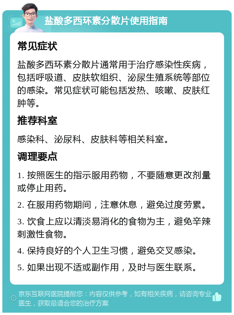 盐酸多西环素分散片使用指南 常见症状 盐酸多西环素分散片通常用于治疗感染性疾病，包括呼吸道、皮肤软组织、泌尿生殖系统等部位的感染。常见症状可能包括发热、咳嗽、皮肤红肿等。 推荐科室 感染科、泌尿科、皮肤科等相关科室。 调理要点 1. 按照医生的指示服用药物，不要随意更改剂量或停止用药。 2. 在服用药物期间，注意休息，避免过度劳累。 3. 饮食上应以清淡易消化的食物为主，避免辛辣刺激性食物。 4. 保持良好的个人卫生习惯，避免交叉感染。 5. 如果出现不适或副作用，及时与医生联系。