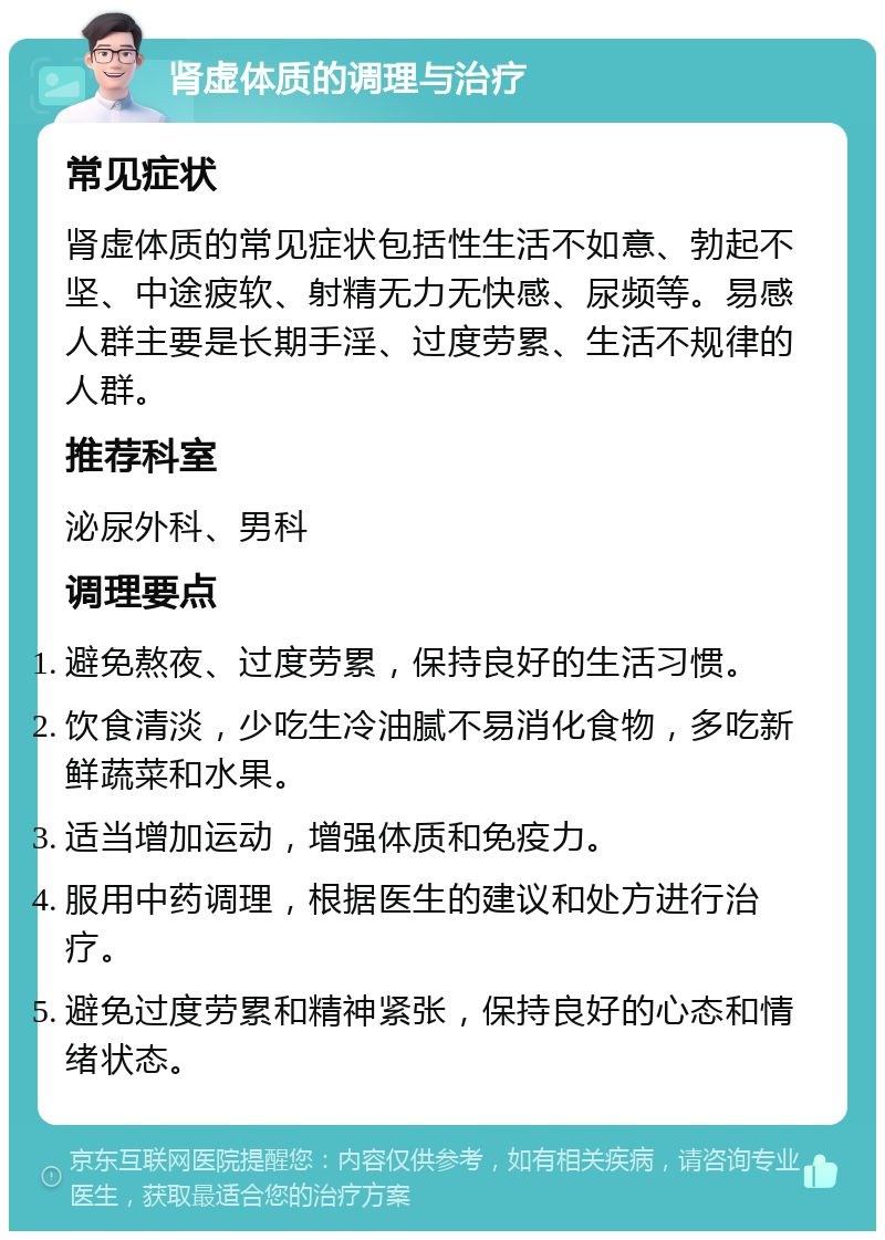 肾虚体质的调理与治疗 常见症状 肾虚体质的常见症状包括性生活不如意、勃起不坚、中途疲软、射精无力无快感、尿频等。易感人群主要是长期手淫、过度劳累、生活不规律的人群。 推荐科室 泌尿外科、男科 调理要点 避免熬夜、过度劳累，保持良好的生活习惯。 饮食清淡，少吃生冷油腻不易消化食物，多吃新鲜蔬菜和水果。 适当增加运动，增强体质和免疫力。 服用中药调理，根据医生的建议和处方进行治疗。 避免过度劳累和精神紧张，保持良好的心态和情绪状态。