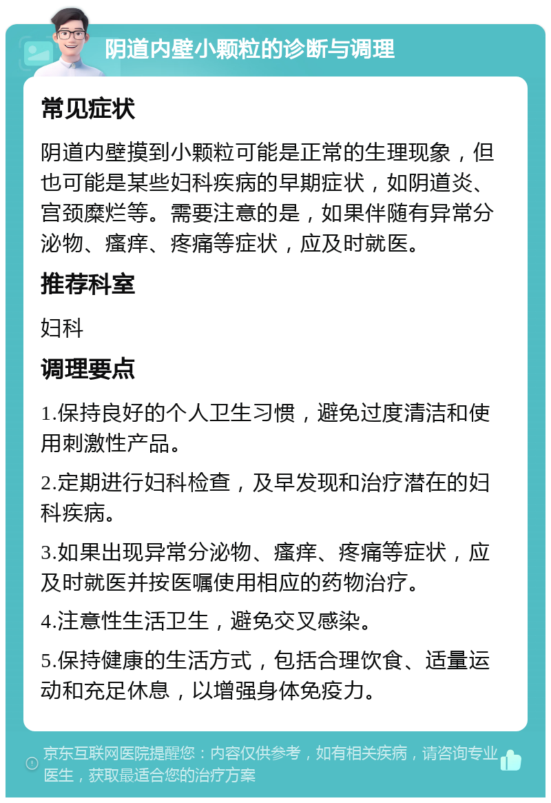 阴道内壁小颗粒的诊断与调理 常见症状 阴道内壁摸到小颗粒可能是正常的生理现象，但也可能是某些妇科疾病的早期症状，如阴道炎、宫颈糜烂等。需要注意的是，如果伴随有异常分泌物、瘙痒、疼痛等症状，应及时就医。 推荐科室 妇科 调理要点 1.保持良好的个人卫生习惯，避免过度清洁和使用刺激性产品。 2.定期进行妇科检查，及早发现和治疗潜在的妇科疾病。 3.如果出现异常分泌物、瘙痒、疼痛等症状，应及时就医并按医嘱使用相应的药物治疗。 4.注意性生活卫生，避免交叉感染。 5.保持健康的生活方式，包括合理饮食、适量运动和充足休息，以增强身体免疫力。