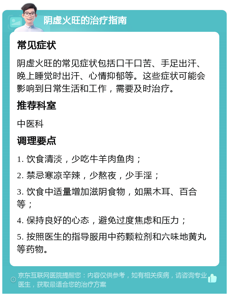 阴虚火旺的治疗指南 常见症状 阴虚火旺的常见症状包括口干口苦、手足出汗、晚上睡觉时出汗、心情抑郁等。这些症状可能会影响到日常生活和工作，需要及时治疗。 推荐科室 中医科 调理要点 1. 饮食清淡，少吃牛羊肉鱼肉； 2. 禁忌寒凉辛辣，少熬夜，少手淫； 3. 饮食中适量增加滋阴食物，如黑木耳、百合等； 4. 保持良好的心态，避免过度焦虑和压力； 5. 按照医生的指导服用中药颗粒剂和六味地黄丸等药物。