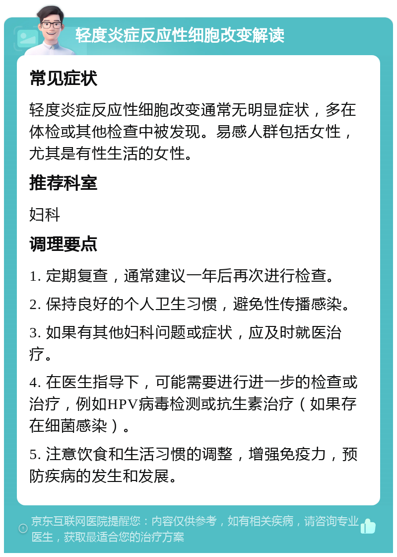 轻度炎症反应性细胞改变解读 常见症状 轻度炎症反应性细胞改变通常无明显症状，多在体检或其他检查中被发现。易感人群包括女性，尤其是有性生活的女性。 推荐科室 妇科 调理要点 1. 定期复查，通常建议一年后再次进行检查。 2. 保持良好的个人卫生习惯，避免性传播感染。 3. 如果有其他妇科问题或症状，应及时就医治疗。 4. 在医生指导下，可能需要进行进一步的检查或治疗，例如HPV病毒检测或抗生素治疗（如果存在细菌感染）。 5. 注意饮食和生活习惯的调整，增强免疫力，预防疾病的发生和发展。