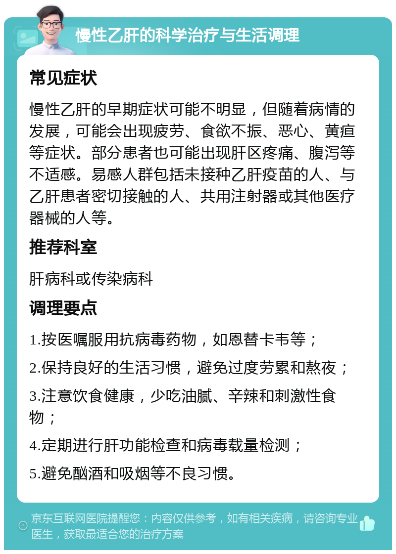 慢性乙肝的科学治疗与生活调理 常见症状 慢性乙肝的早期症状可能不明显，但随着病情的发展，可能会出现疲劳、食欲不振、恶心、黄疸等症状。部分患者也可能出现肝区疼痛、腹泻等不适感。易感人群包括未接种乙肝疫苗的人、与乙肝患者密切接触的人、共用注射器或其他医疗器械的人等。 推荐科室 肝病科或传染病科 调理要点 1.按医嘱服用抗病毒药物，如恩替卡韦等； 2.保持良好的生活习惯，避免过度劳累和熬夜； 3.注意饮食健康，少吃油腻、辛辣和刺激性食物； 4.定期进行肝功能检查和病毒载量检测； 5.避免酗酒和吸烟等不良习惯。