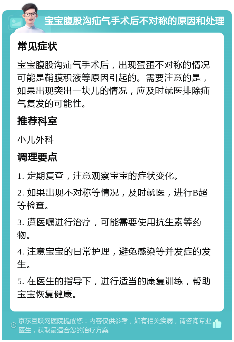 宝宝腹股沟疝气手术后不对称的原因和处理 常见症状 宝宝腹股沟疝气手术后，出现蛋蛋不对称的情况可能是鞘膜积液等原因引起的。需要注意的是，如果出现突出一块儿的情况，应及时就医排除疝气复发的可能性。 推荐科室 小儿外科 调理要点 1. 定期复查，注意观察宝宝的症状变化。 2. 如果出现不对称等情况，及时就医，进行B超等检查。 3. 遵医嘱进行治疗，可能需要使用抗生素等药物。 4. 注意宝宝的日常护理，避免感染等并发症的发生。 5. 在医生的指导下，进行适当的康复训练，帮助宝宝恢复健康。