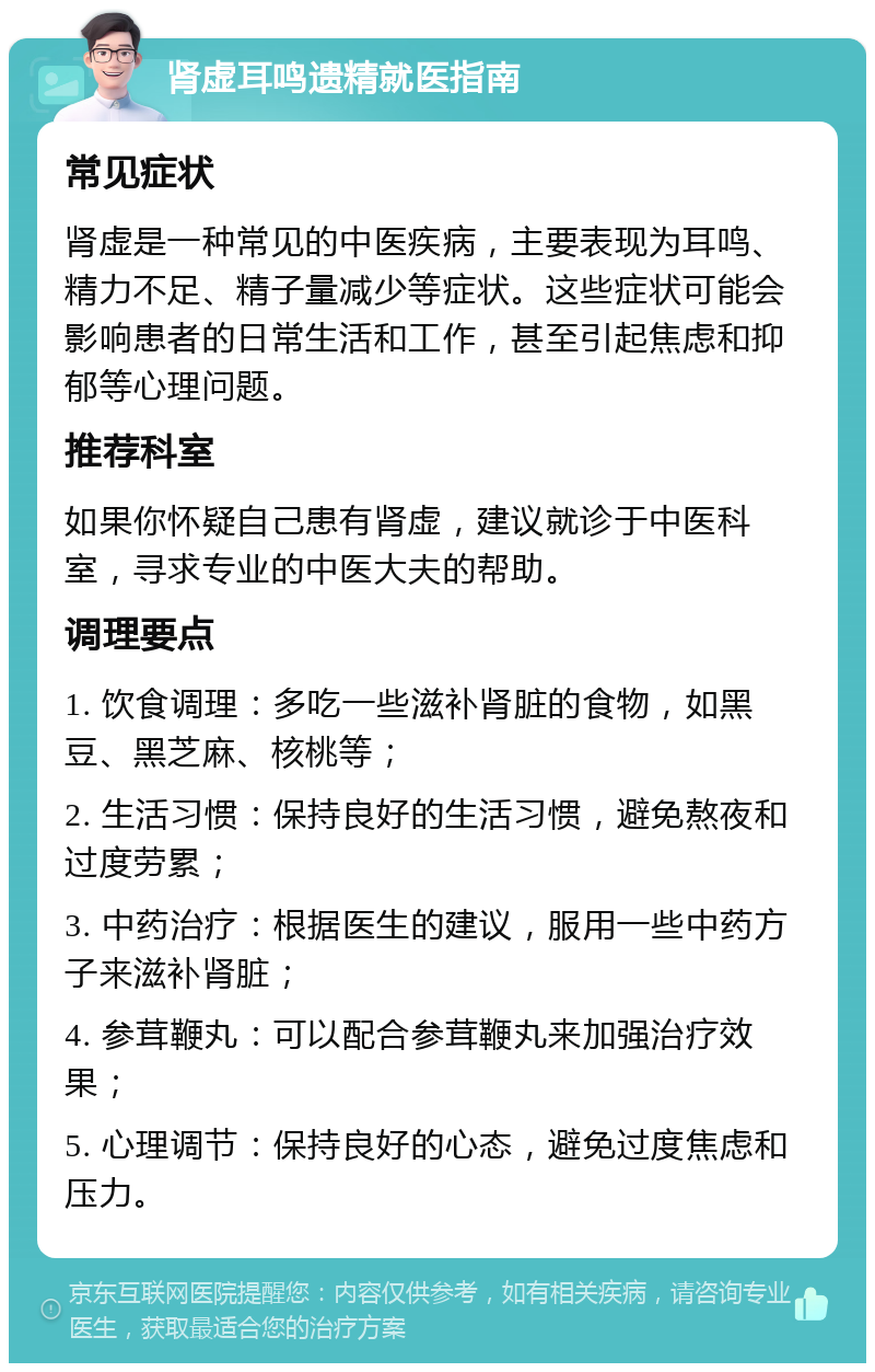 肾虚耳鸣遗精就医指南 常见症状 肾虚是一种常见的中医疾病，主要表现为耳鸣、精力不足、精子量减少等症状。这些症状可能会影响患者的日常生活和工作，甚至引起焦虑和抑郁等心理问题。 推荐科室 如果你怀疑自己患有肾虚，建议就诊于中医科室，寻求专业的中医大夫的帮助。 调理要点 1. 饮食调理：多吃一些滋补肾脏的食物，如黑豆、黑芝麻、核桃等； 2. 生活习惯：保持良好的生活习惯，避免熬夜和过度劳累； 3. 中药治疗：根据医生的建议，服用一些中药方子来滋补肾脏； 4. 参茸鞭丸：可以配合参茸鞭丸来加强治疗效果； 5. 心理调节：保持良好的心态，避免过度焦虑和压力。