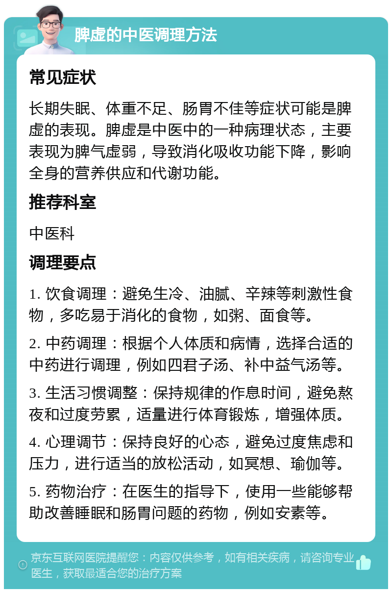 脾虚的中医调理方法 常见症状 长期失眠、体重不足、肠胃不佳等症状可能是脾虚的表现。脾虚是中医中的一种病理状态，主要表现为脾气虚弱，导致消化吸收功能下降，影响全身的营养供应和代谢功能。 推荐科室 中医科 调理要点 1. 饮食调理：避免生冷、油腻、辛辣等刺激性食物，多吃易于消化的食物，如粥、面食等。 2. 中药调理：根据个人体质和病情，选择合适的中药进行调理，例如四君子汤、补中益气汤等。 3. 生活习惯调整：保持规律的作息时间，避免熬夜和过度劳累，适量进行体育锻炼，增强体质。 4. 心理调节：保持良好的心态，避免过度焦虑和压力，进行适当的放松活动，如冥想、瑜伽等。 5. 药物治疗：在医生的指导下，使用一些能够帮助改善睡眠和肠胃问题的药物，例如安素等。