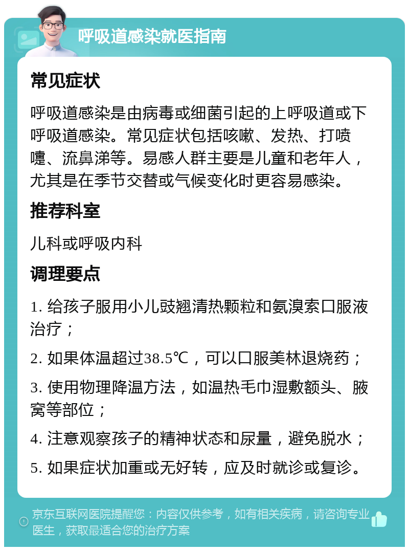 呼吸道感染就医指南 常见症状 呼吸道感染是由病毒或细菌引起的上呼吸道或下呼吸道感染。常见症状包括咳嗽、发热、打喷嚏、流鼻涕等。易感人群主要是儿童和老年人，尤其是在季节交替或气候变化时更容易感染。 推荐科室 儿科或呼吸内科 调理要点 1. 给孩子服用小儿豉翘清热颗粒和氨溴索口服液治疗； 2. 如果体温超过38.5℃，可以口服美林退烧药； 3. 使用物理降温方法，如温热毛巾湿敷额头、腋窝等部位； 4. 注意观察孩子的精神状态和尿量，避免脱水； 5. 如果症状加重或无好转，应及时就诊或复诊。