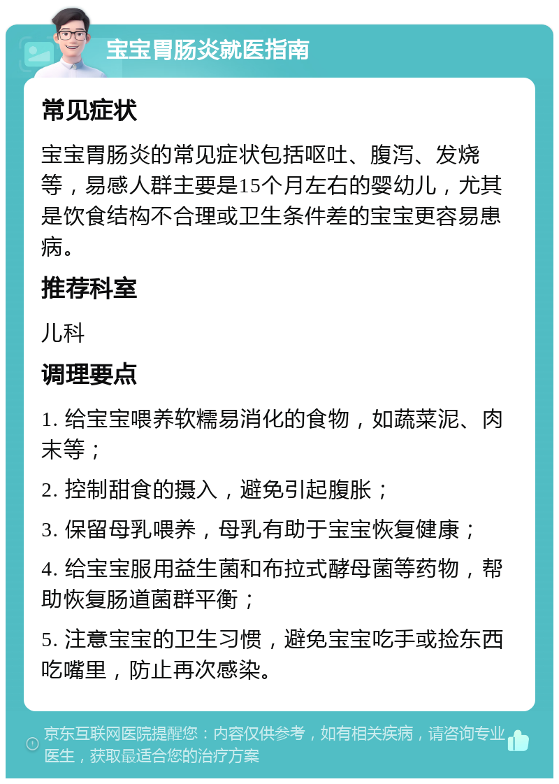 宝宝胃肠炎就医指南 常见症状 宝宝胃肠炎的常见症状包括呕吐、腹泻、发烧等，易感人群主要是15个月左右的婴幼儿，尤其是饮食结构不合理或卫生条件差的宝宝更容易患病。 推荐科室 儿科 调理要点 1. 给宝宝喂养软糯易消化的食物，如蔬菜泥、肉末等； 2. 控制甜食的摄入，避免引起腹胀； 3. 保留母乳喂养，母乳有助于宝宝恢复健康； 4. 给宝宝服用益生菌和布拉式酵母菌等药物，帮助恢复肠道菌群平衡； 5. 注意宝宝的卫生习惯，避免宝宝吃手或捡东西吃嘴里，防止再次感染。