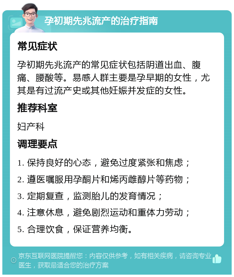 孕初期先兆流产的治疗指南 常见症状 孕初期先兆流产的常见症状包括阴道出血、腹痛、腰酸等。易感人群主要是孕早期的女性，尤其是有过流产史或其他妊娠并发症的女性。 推荐科室 妇产科 调理要点 1. 保持良好的心态，避免过度紧张和焦虑； 2. 遵医嘱服用孕酮片和烯丙雌醇片等药物； 3. 定期复查，监测胎儿的发育情况； 4. 注意休息，避免剧烈运动和重体力劳动； 5. 合理饮食，保证营养均衡。