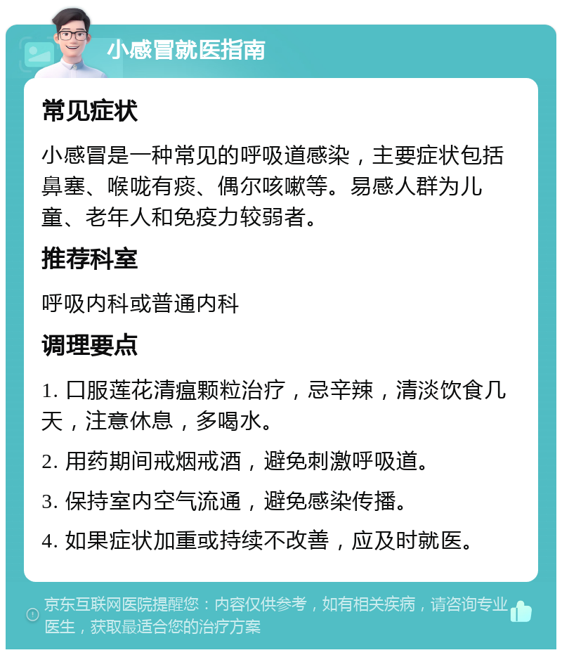 小感冒就医指南 常见症状 小感冒是一种常见的呼吸道感染，主要症状包括鼻塞、喉咙有痰、偶尔咳嗽等。易感人群为儿童、老年人和免疫力较弱者。 推荐科室 呼吸内科或普通内科 调理要点 1. 口服莲花清瘟颗粒治疗，忌辛辣，清淡饮食几天，注意休息，多喝水。 2. 用药期间戒烟戒酒，避免刺激呼吸道。 3. 保持室内空气流通，避免感染传播。 4. 如果症状加重或持续不改善，应及时就医。