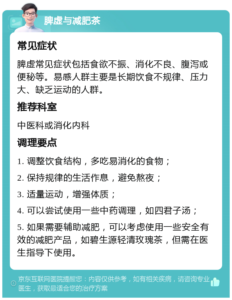 脾虚与减肥茶 常见症状 脾虚常见症状包括食欲不振、消化不良、腹泻或便秘等。易感人群主要是长期饮食不规律、压力大、缺乏运动的人群。 推荐科室 中医科或消化内科 调理要点 1. 调整饮食结构，多吃易消化的食物； 2. 保持规律的生活作息，避免熬夜； 3. 适量运动，增强体质； 4. 可以尝试使用一些中药调理，如四君子汤； 5. 如果需要辅助减肥，可以考虑使用一些安全有效的减肥产品，如碧生源轻清玫瑰茶，但需在医生指导下使用。