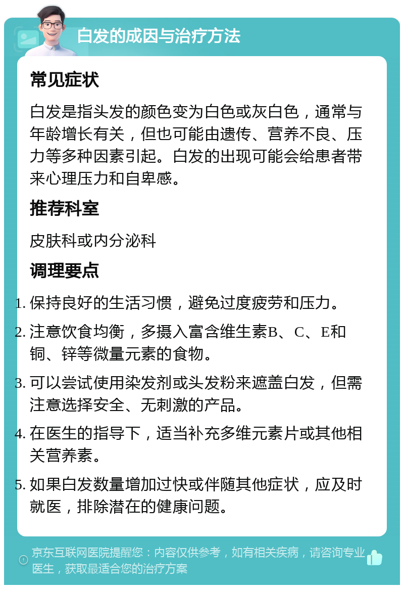 白发的成因与治疗方法 常见症状 白发是指头发的颜色变为白色或灰白色，通常与年龄增长有关，但也可能由遗传、营养不良、压力等多种因素引起。白发的出现可能会给患者带来心理压力和自卑感。 推荐科室 皮肤科或内分泌科 调理要点 保持良好的生活习惯，避免过度疲劳和压力。 注意饮食均衡，多摄入富含维生素B、C、E和铜、锌等微量元素的食物。 可以尝试使用染发剂或头发粉来遮盖白发，但需注意选择安全、无刺激的产品。 在医生的指导下，适当补充多维元素片或其他相关营养素。 如果白发数量增加过快或伴随其他症状，应及时就医，排除潜在的健康问题。