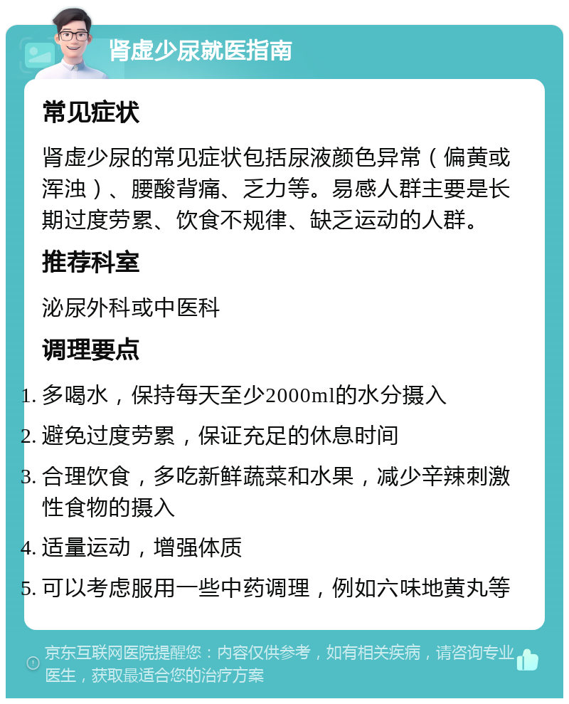 肾虚少尿就医指南 常见症状 肾虚少尿的常见症状包括尿液颜色异常（偏黄或浑浊）、腰酸背痛、乏力等。易感人群主要是长期过度劳累、饮食不规律、缺乏运动的人群。 推荐科室 泌尿外科或中医科 调理要点 多喝水，保持每天至少2000ml的水分摄入 避免过度劳累，保证充足的休息时间 合理饮食，多吃新鲜蔬菜和水果，减少辛辣刺激性食物的摄入 适量运动，增强体质 可以考虑服用一些中药调理，例如六味地黄丸等