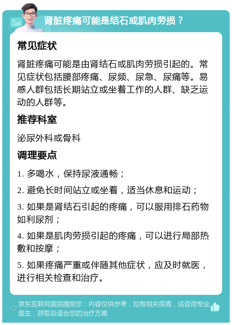 肾脏疼痛可能是结石或肌肉劳损？ 常见症状 肾脏疼痛可能是由肾结石或肌肉劳损引起的。常见症状包括腰部疼痛、尿频、尿急、尿痛等。易感人群包括长期站立或坐着工作的人群、缺乏运动的人群等。 推荐科室 泌尿外科或骨科 调理要点 1. 多喝水，保持尿液通畅； 2. 避免长时间站立或坐着，适当休息和运动； 3. 如果是肾结石引起的疼痛，可以服用排石药物如利尿剂； 4. 如果是肌肉劳损引起的疼痛，可以进行局部热敷和按摩； 5. 如果疼痛严重或伴随其他症状，应及时就医，进行相关检查和治疗。