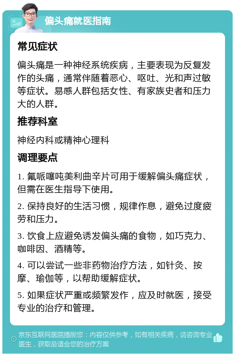 偏头痛就医指南 常见症状 偏头痛是一种神经系统疾病，主要表现为反复发作的头痛，通常伴随着恶心、呕吐、光和声过敏等症状。易感人群包括女性、有家族史者和压力大的人群。 推荐科室 神经内科或精神心理科 调理要点 1. 氟哌噻吨美利曲辛片可用于缓解偏头痛症状，但需在医生指导下使用。 2. 保持良好的生活习惯，规律作息，避免过度疲劳和压力。 3. 饮食上应避免诱发偏头痛的食物，如巧克力、咖啡因、酒精等。 4. 可以尝试一些非药物治疗方法，如针灸、按摩、瑜伽等，以帮助缓解症状。 5. 如果症状严重或频繁发作，应及时就医，接受专业的治疗和管理。