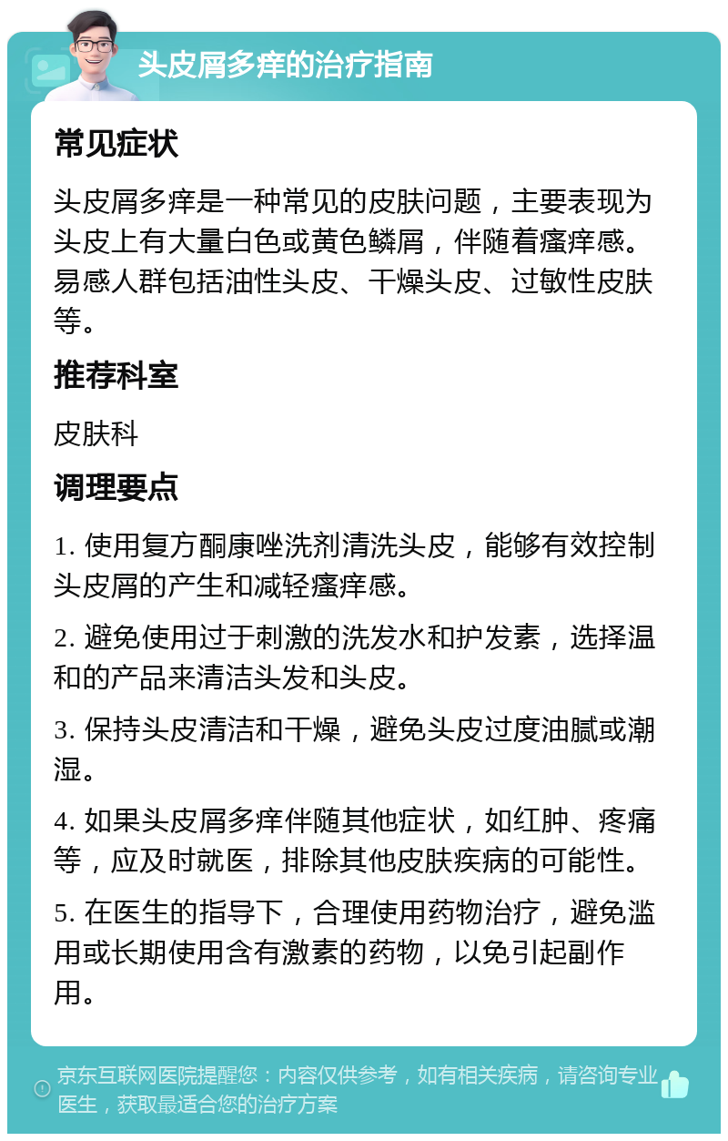 头皮屑多痒的治疗指南 常见症状 头皮屑多痒是一种常见的皮肤问题，主要表现为头皮上有大量白色或黄色鳞屑，伴随着瘙痒感。易感人群包括油性头皮、干燥头皮、过敏性皮肤等。 推荐科室 皮肤科 调理要点 1. 使用复方酮康唑洗剂清洗头皮，能够有效控制头皮屑的产生和减轻瘙痒感。 2. 避免使用过于刺激的洗发水和护发素，选择温和的产品来清洁头发和头皮。 3. 保持头皮清洁和干燥，避免头皮过度油腻或潮湿。 4. 如果头皮屑多痒伴随其他症状，如红肿、疼痛等，应及时就医，排除其他皮肤疾病的可能性。 5. 在医生的指导下，合理使用药物治疗，避免滥用或长期使用含有激素的药物，以免引起副作用。